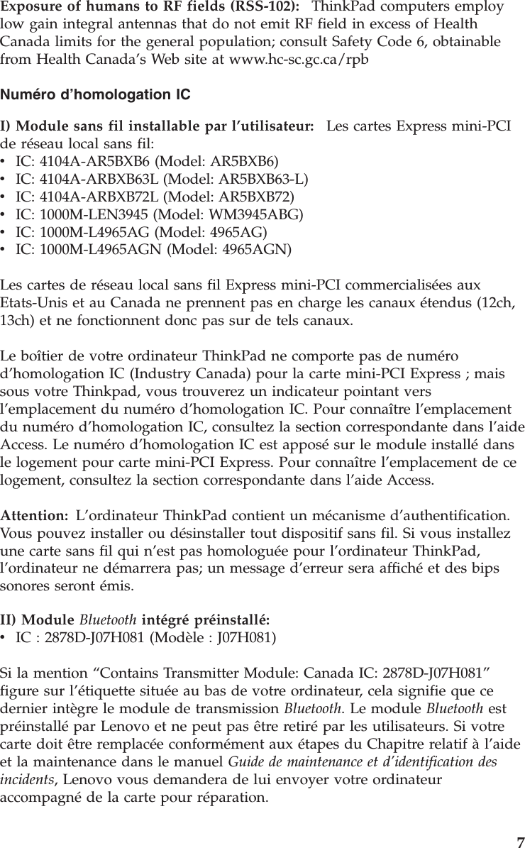 Exposure of humans to RF fields (RSS-102):    ThinkPad computers employ low gain integral antennas that do not emit RF field in excess of Health Canada limits for the general population; consult Safety Code 6, obtainable from Health Canada’s Web site at www.hc-sc.gc.ca/rpb Numéro d’homologation IC I) Module sans fil installable par l’utilisateur:    Les cartes Express mini-PCI de réseau local sans fil: v    IC: 4104A-AR5BXB6 (Model: AR5BXB6) v    IC: 4104A-ARBXB63L (Model: AR5BXB63-L) v    IC: 4104A-ARBXB72L (Model: AR5BXB72) v    IC: 1000M-LEN3945 (Model: WM3945ABG) v    IC: 1000M-L4965AG (Model: 4965AG) v    IC: 1000M-L4965AGN (Model: 4965AGN) Les cartes de réseau local sans fil Express mini-PCI commercialisées aux Etats-Unis et au Canada ne prennent pas en charge les canaux étendus (12ch, 13ch) et ne fonctionnent donc pas sur de tels canaux. Le boîtier de votre ordinateur ThinkPad ne comporte pas de numéro d’homologation IC (Industry Canada) pour la carte mini-PCI Express ; mais sous votre Thinkpad, vous trouverez un indicateur pointant vers l’emplacement du numéro d’homologation IC. Pour connaître l’emplacement du numéro d’homologation IC, consultez la section correspondante dans l’aide Access. Le numéro d’homologation IC est apposé sur le module installé dans le logement pour carte mini-PCI Express. Pour connaître l’emplacement de ce logement, consultez la section correspondante dans l’aide Access. Attention:   L’ordinateur ThinkPad contient un mécanisme d’authentification.Vous pouvez installer ou désinstaller tout dispositif sans fil. Si vous installez une carte sans fil qui n’est pas homologuée pour l’ordinateur ThinkPad, l’ordinateur ne démarrera pas; un message d’erreur sera affiché et des bips sonores seront émis. II) Module Bluetooth intégré préinstallé:  v    IC : 2878D-J07H081 (Modèle : J07H081) Si la mention “Contains Transmitter Module: Canada IC: 2878D-J07H081” figure sur l’étiquette située au bas de votre ordinateur, cela signifie que ce dernier intègre le module de transmission Bluetooth. Le module Bluetooth est préinstallé par Lenovo et ne peut pas être retiré par les utilisateurs. Si votre carte doit être remplacée conformément aux étapes du Chapitre relatif à l’aide et la maintenance dans le manuel Guide de maintenance et d’identification des incidents, Lenovo vous demandera de lui envoyer votre ordinateur accompagné de la carte pour réparation.     7