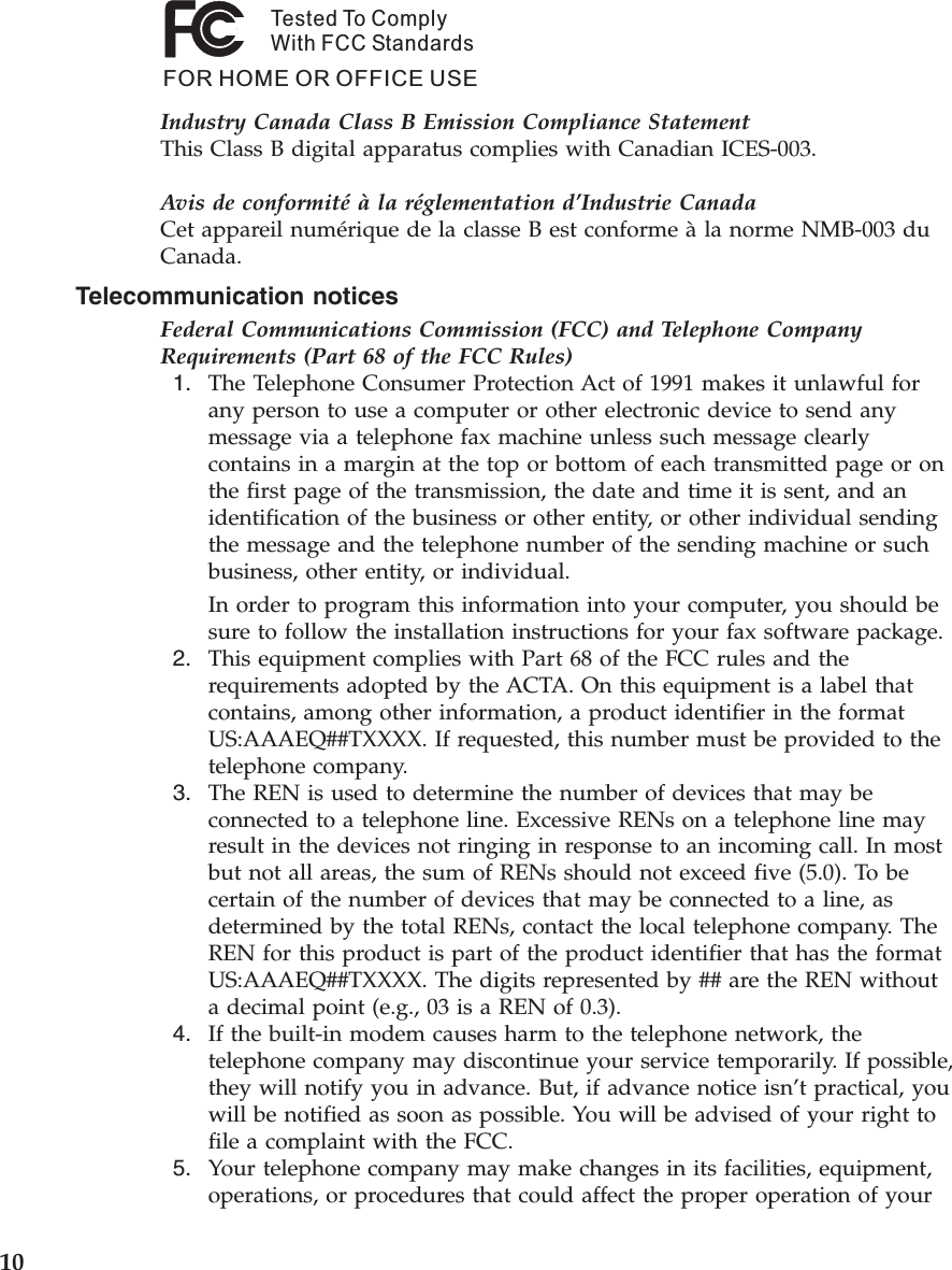 Tested To ComplyWith FCC StandardsFOR HOME OR OFFICE USEIndustry Canada Class B Emission Compliance StatementThis Class B digital apparatus complies with Canadian ICES-003. Avis de conformité à la réglementation d’Industrie CanadaCet appareil numérique de la classe B est conforme à la norme NMB-003 du Canada. Telecommunication notices Federal Communications Commission (FCC) and Telephone Company Requirements (Part 68 of the FCC Rules)  1.    The Telephone Consumer Protection Act of 1991 makes it unlawful for any person to use a computer or other electronic device to send any message via a telephone fax machine unless such message clearly contains in a margin at the top or bottom of each transmitted page or on the first page of the transmission, the date and time it is sent, and an identification of the business or other entity, or other individual sending the message and the telephone number of the sending machine or such business, other entity, or individual. In order to program this information into your computer, you should be sure to follow the installation instructions for your fax software package.  2.    This equipment complies with Part 68 of the FCC rules and the requirements adopted by the ACTA. On this equipment is a label that contains, among other information, a product identifier in the format US:AAAEQ##TXXXX. If requested, this number must be provided to the telephone company.  3.    The REN is used to determine the number of devices that may be connected to a telephone line. Excessive RENs on a telephone line may result in the devices not ringing in response to an incoming call. In most but not all areas, the sum of RENs should not exceed five (5.0). To be certain of the number of devices that may be connected to a line, as determined by the total RENs, contact the local telephone company. The REN for this product is part of the product identifier that has the format US:AAAEQ##TXXXX. The digits represented by ## are the REN without a decimal point (e.g., 03 is a REN of 0.3).  4.    If the built-in modem causes harm to the telephone network, the telephone company may discontinue your service temporarily. If possible, they will notify you in advance. But, if advance notice isn’t practical, you will be notified as soon as possible. You will be advised of your right to file a complaint with the FCC.  5.    Your telephone company may make changes in its facilities, equipment, operations, or procedures that could affect the proper operation of your  10 