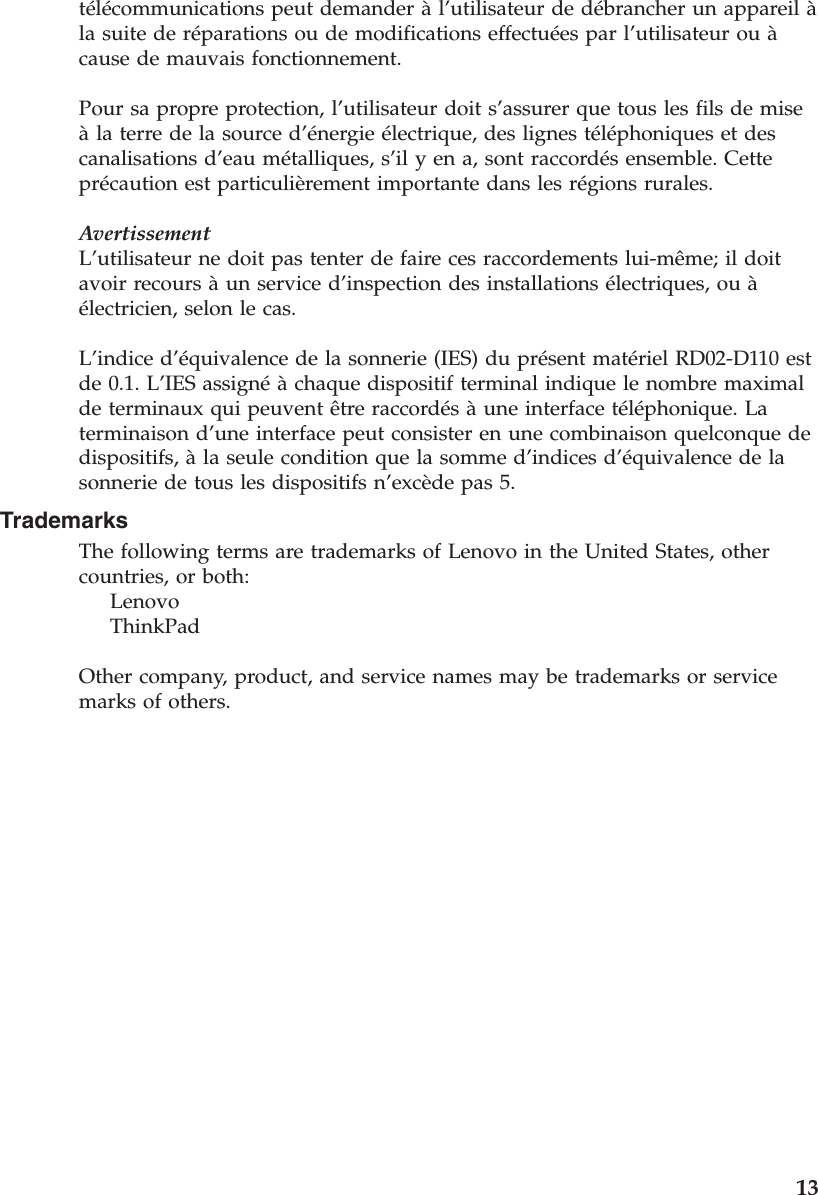 télécommunications peut demander à l’utilisateur de débrancher un appareil à la suite de réparations ou de modifications effectuées par l’utilisateur ou à cause de mauvais fonctionnement. Pour sa propre protection, l’utilisateur doit s’assurer que tous les fils de mise à la terre de la source d’énergie électrique, des lignes téléphoniques et des canalisations d’eau métalliques, s’il y en a, sont raccordés ensemble. Cette précaution est particulièrement importante dans les régions rurales. AvertissementL’utilisateur ne doit pas tenter de faire ces raccordements lui-même; il doit avoir recours à un service d’inspection des installations électriques, ou à électricien, selon le cas. L’indice d’équivalence de la sonnerie (IES) du présent matériel RD02-D110 est de 0.1. L’IES assigné à chaque dispositif terminal indique le nombre maximal de terminaux qui peuvent être raccordés à une interface téléphonique. La terminaison d’une interface peut consister en une combinaison quelconque de dispositifs, à la seule condition que la somme d’indices d’équivalence de la sonnerie de tous les dispositifs n’excède pas 5. Trademarks The following terms are trademarks of Lenovo in the United States, other countries, or both:     Lenovo     ThinkPad Other company, product, and service names may be trademarks or service marks of others.     13