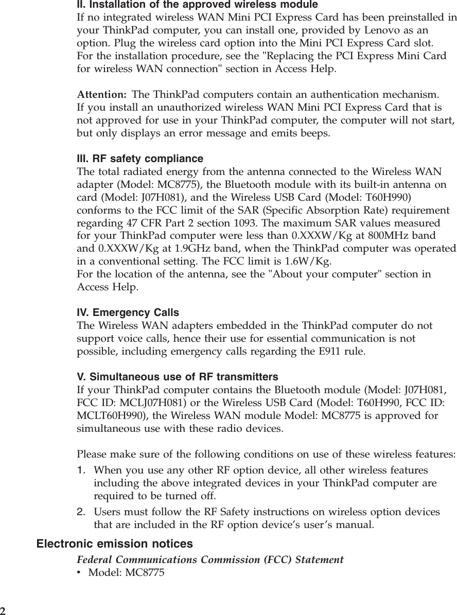 II. Installation of the approved wireless module If no integrated wireless WAN Mini PCI Express Card has been preinstalled in your ThinkPad computer, you can install one, provided by Lenovo as an option. Plug the wireless card option into the Mini PCI Express Card slot. For the installation procedure, see the &quot;Replacing the PCI Express Mini Card for wireless WAN connection&quot; section in Access Help. Attention:   The ThinkPad computers contain an authentication mechanism.If you install an unauthorized wireless WAN Mini PCI Express Card that is not approved for use in your ThinkPad computer, the computer will not start, but only displays an error message and emits beeps. III. RF safety compliance The total radiated energy from the antenna connected to the Wireless WAN adapter (Model: MC8775), the Bluetooth module with its built-in antenna on card (Model: J07H081), and the Wireless USB Card (Model: T60H990) conforms to the FCC limit of the SAR (Specific Absorption Rate) requirement regarding 47 CFR Part 2 section 1093. The maximum SAR values measured for your ThinkPad computer were less than 0.XXXW/Kg at 800MHz band and 0.XXXW/Kg at 1.9GHz band, when the ThinkPad computer was operated in a conventional setting. The FCC limit is 1.6W/Kg. For the location of the antenna, see the &quot;About your computer&quot; section in Access Help. IV. Emergency Calls The Wireless WAN adapters embedded in the ThinkPad computer do not support voice calls, hence their use for essential communication is not possible, including emergency calls regarding the E911 rule. V. Simultaneous use of RF transmitters If your ThinkPad computer contains the Bluetooth module (Model: J07H081, FCC ID: MCLJ07H081) or the Wireless USB Card (Model: T60H990, FCC ID: MCLT60H990), the Wireless WAN module Model: MC8775 is approved for simultaneous use with these radio devices. Please make sure of the following conditions on use of these wireless features: 1.    When you use any other RF option device, all other wireless features including the above integrated devices in your ThinkPad computer are required to be turned off. 2.    Users must follow the RF Safety instructions on wireless option devices that are included in the RF option device’s user’s manual.Electronic emission notices Federal Communications Commission (FCC) Statement v    Model: MC8775 2 