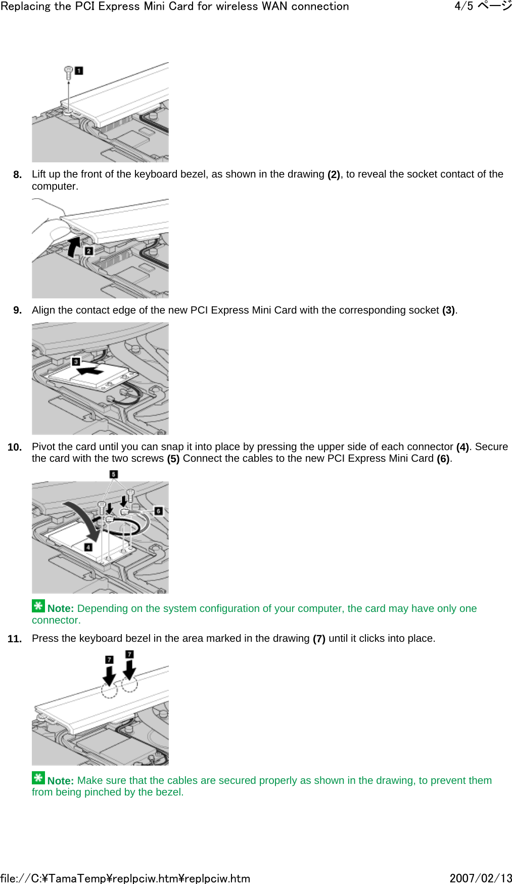  8. Lift up the front of the keyboard bezel, as shown in the drawing (2), to reveal the socket contact of the computer.  9. Align the contact edge of the new PCI Express Mini Card with the corresponding socket (3).  10. Pivot the card until you can snap it into place by pressing the upper side of each connector (4). Secure the card with the two screws (5) Connect the cables to the new PCI Express Mini Card (6).   Note: Depending on the system configuration of your computer, the card may have only one connector. 11. Press the keyboard bezel in the area marked in the drawing (7) until it clicks into place.   Note: Make sure that the cables are secured properly as shown in the drawing, to prevent them from being pinched by the bezel. 4/5 ページReplacing the PCI Express Mini Card for wireless WAN connection2007/02/13file://C:\TamaTemp\replpciw.htm\replpciw.htm