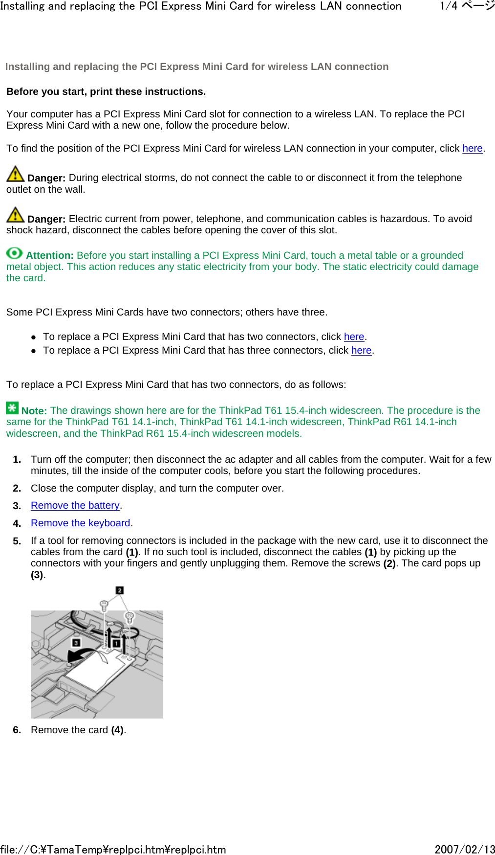   Before you start, print these instructions.   Your computer has a PCI Express Mini Card slot for connection to a wireless LAN. To replace the PCI Express Mini Card with a new one, follow the procedure below.   To find the position of the PCI Express Mini Card for wireless LAN connection in your computer, click here.    Danger: During electrical storms, do not connect the cable to or disconnect it from the telephone outlet on the wall.    Danger: Electric current from power, telephone, and communication cables is hazardous. To avoid shock hazard, disconnect the cables before opening the cover of this slot.    Attention: Before you start installing a PCI Express Mini Card, touch a metal table or a grounded metal object. This action reduces any static electricity from your body. The static electricity could damage the card.     Some PCI Express Mini Cards have two connectors; others have three.   zTo replace a PCI Express Mini Card that has two connectors, click here. zTo replace a PCI Express Mini Card that has three connectors, click here.     To replace a PCI Express Mini Card that has two connectors, do as follows:    Note: The drawings shown here are for the ThinkPad T61 15.4-inch widescreen. The procedure is the same for the ThinkPad T61 14.1-inch, ThinkPad T61 14.1-inch widescreen, ThinkPad R61 14.1-inch widescreen, and the ThinkPad R61 15.4-inch widescreen models. 1. Turn off the computer; then disconnect the ac adapter and all cables from the computer. Wait for a few minutes, till the inside of the computer cools, before you start the following procedures. 2. Close the computer display, and turn the computer over. 3. Remove the battery. 4. Remove the keyboard. 5. If a tool for removing connectors is included in the package with the new card, use it to disconnect the cables from the card (1). If no such tool is included, disconnect the cables (1) by picking up the connectors with your fingers and gently unplugging them. Remove the screws (2). The card pops up (3).  6. Remove the card (4). Installing and replacing the PCI Express Mini Card for wireless LAN connection 1/4 ページInstalling and replacing the PCI Express Mini Card for wireless LAN connection2007/02/13file://C:\TamaTemp\replpci.htm\replpci.htm