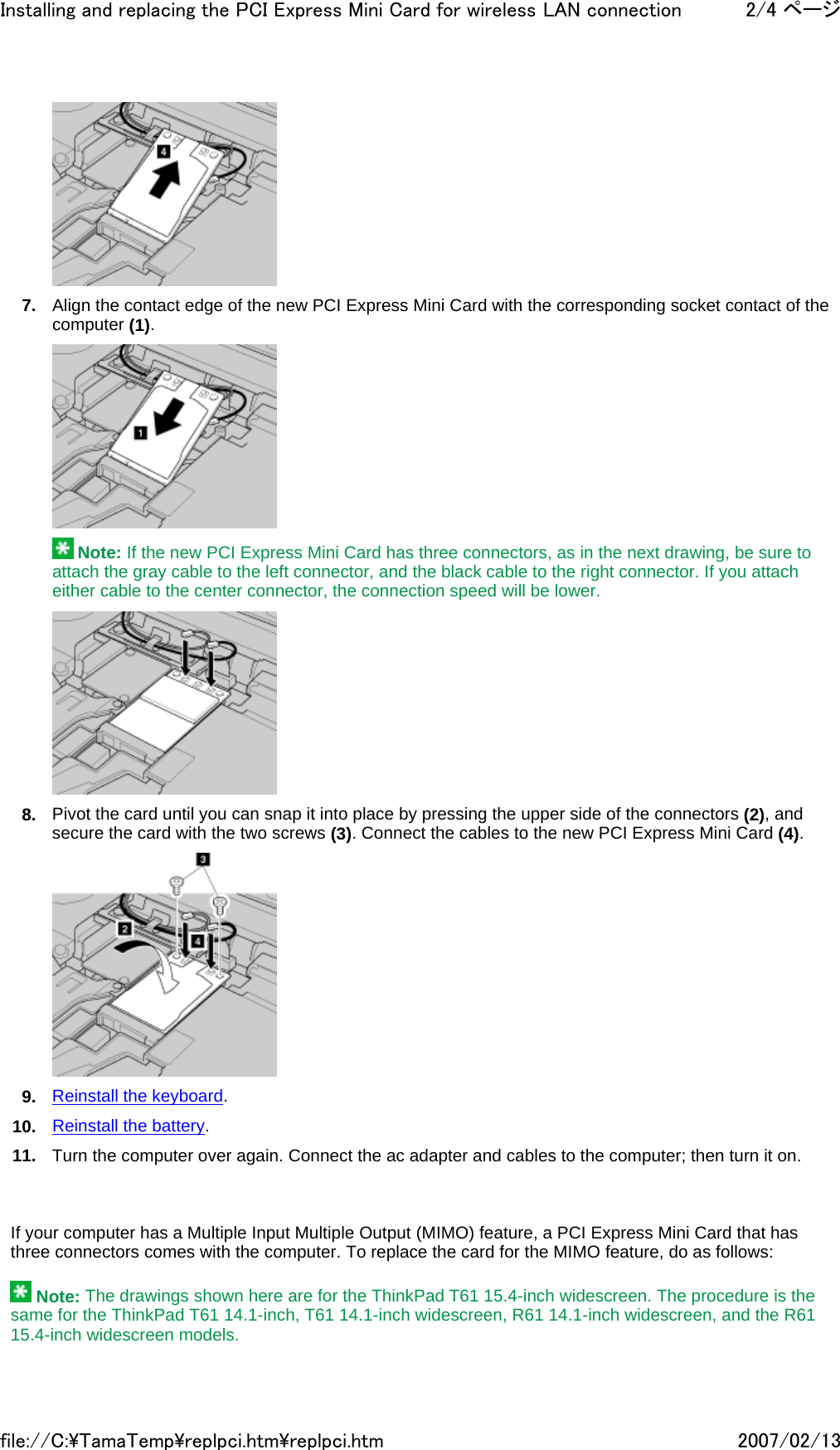  7. Align the contact edge of the new PCI Express Mini Card with the corresponding socket contact of the computer (1).    Note: If the new PCI Express Mini Card has three connectors, as in the next drawing, be sure to attach the gray cable to the left connector, and the black cable to the right connector. If you attach either cable to the center connector, the connection speed will be lower.  8. Pivot the card until you can snap it into place by pressing the upper side of the connectors (2), and secure the card with the two screws (3). Connect the cables to the new PCI Express Mini Card (4).   9. Reinstall the keyboard. 10. Reinstall the battery. 11. Turn the computer over again. Connect the ac adapter and cables to the computer; then turn it on.       If your computer has a Multiple Input Multiple Output (MIMO) feature, a PCI Express Mini Card that has three connectors comes with the computer. To replace the card for the MIMO feature, do as follows:    Note: The drawings shown here are for the ThinkPad T61 15.4-inch widescreen. The procedure is the same for the ThinkPad T61 14.1-inch, T61 14.1-inch widescreen, R61 14.1-inch widescreen, and the R61 15.4-inch widescreen models. 2/4 ページInstalling and replacing the PCI Express Mini Card for wireless LAN connection2007/02/13file://C:\TamaTemp\replpci.htm\replpci.htm
