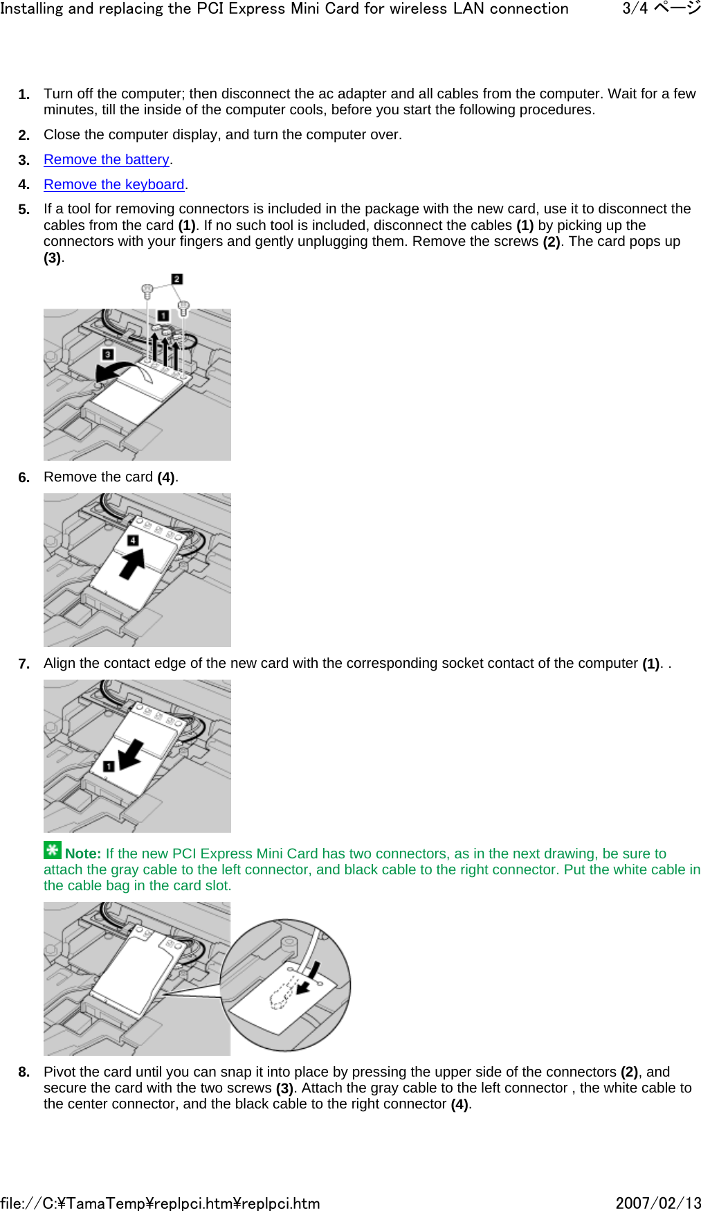 1. Turn off the computer; then disconnect the ac adapter and all cables from the computer. Wait for a few minutes, till the inside of the computer cools, before you start the following procedures. 2. Close the computer display, and turn the computer over. 3. Remove the battery. 4. Remove the keyboard. 5. If a tool for removing connectors is included in the package with the new card, use it to disconnect the cables from the card (1). If no such tool is included, disconnect the cables (1) by picking up the connectors with your fingers and gently unplugging them. Remove the screws (2). The card pops up (3).  6. Remove the card (4).  7. Align the contact edge of the new card with the corresponding socket contact of the computer (1). .   Note: If the new PCI Express Mini Card has two connectors, as in the next drawing, be sure to attach the gray cable to the left connector, and black cable to the right connector. Put the white cable in the cable bag in the card slot.  8. Pivot the card until you can snap it into place by pressing the upper side of the connectors (2), and secure the card with the two screws (3). Attach the gray cable to the left connector , the white cable to the center connector, and the black cable to the right connector (4).3/4 ページInstalling and replacing the PCI Express Mini Card for wireless LAN connection2007/02/13file://C:\TamaTemp\replpci.htm\replpci.htm