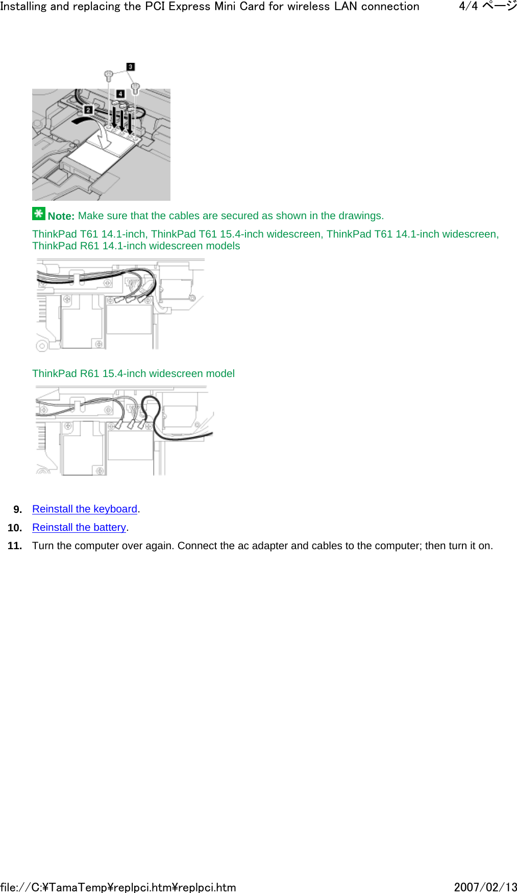   Note: Make sure that the cables are secured as shown in the drawings. ThinkPad T61 14.1-inch, ThinkPad T61 15.4-inch widescreen, ThinkPad T61 14.1-inch widescreen, ThinkPad R61 14.1-inch widescreen models    ThinkPad R61 15.4-inch widescreen model      9. Reinstall the keyboard. 10. Reinstall the battery. 11. Turn the computer over again. Connect the ac adapter and cables to the computer; then turn it on.     4/4 ページInstalling and replacing the PCI Express Mini Card for wireless LAN connection2007/02/13file://C:\TamaTemp\replpci.htm\replpci.htm