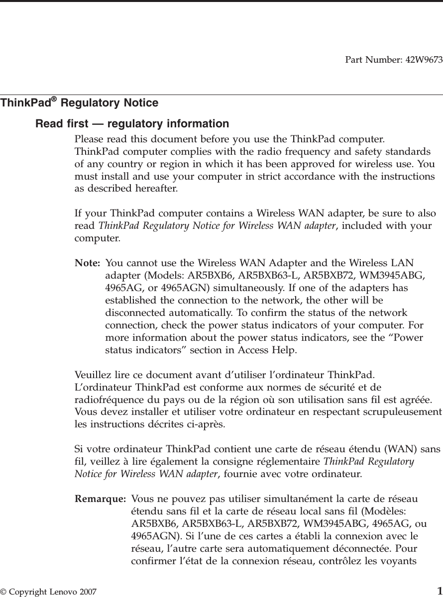 Part Number: 42W9673  ThinkPad® Regulatory Notice Read first — regulatory information Please read this document before you use the ThinkPad computer. ThinkPad computer complies with the radio frequency and safety standards of any country or region in which it has been approved for wireless use. You must install and use your computer in strict accordance with the instructions as described hereafter. If your ThinkPad computer contains a Wireless WAN adapter, be sure to also read ThinkPad Regulatory Notice for Wireless WAN adapter, included with your computer. Note:   You cannot use the Wireless WAN Adapter and the Wireless LAN adapter (Models: AR5BXB6, AR5BXB63-L, AR5BXB72, WM3945ABG, 4965AG, or 4965AGN) simultaneously. If one of the adapters has established the connection to the network, the other will be disconnected automatically. To confirm the status of the network connection, check the power status indicators of your computer. For more information about the power status indicators, see the “Power status indicators” section in Access Help. Veuillez lire ce document avant d’utiliser l’ordinateur ThinkPad.L’ordinateur ThinkPad est conforme aux normes de sécurité et de radiofréquence du pays ou de la région où son utilisation sans fil est agréée. Vous devez installer et utiliser votre ordinateur en respectant scrupuleusement les instructions décrites ci-après. Si votre ordinateur ThinkPad contient une carte de réseau étendu (WAN) sans fil, veillez à lire également la consigne réglementaire ThinkPad Regulatory Notice for Wireless WAN adapter, fournie avec votre ordinateur. Remarque:   Vous ne pouvez pas utiliser simultanément la carte de réseau étendu sans fil et la carte de réseau local sans fil (Modèles: AR5BXB6, AR5BXB63-L, AR5BXB72, WM3945ABG, 4965AG, ou 4965AGN). Si l’une de ces cartes a établi la connexion avec le réseau, l’autre carte sera automatiquement déconnectée. Pour confirmer l’état de la connexion réseau, contrôlez les voyants  © Copyright Lenovo 2007 1