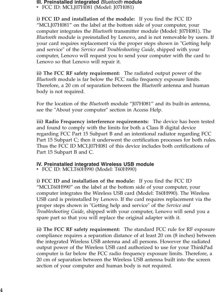 III. Preinstalled integrated Bluetooth module v    FCC ID: MCLJ07H081 (Model: J07H081)i) FCC ID and installation of the module:    If you find the FCC ID “MCLJ07H081” on the label at the bottom side of your computer, your computer integrates the Bluetooth transmitter module (Model: J07H081). The Bluetooth module is preinstalled by Lenovo, and is not removable by users. If your card requires replacement via the proper steps shown in &quot;Getting help and service&quot; of the Service and Troubleshooting Guide, shipped with your computer, Lenovo will request you to send your computer with the card to Lenovo so that Lenovo will repair it. ii) The FCC RF safety requirement:    The radiated output power of the Bluetooth module is far below the FCC radio frequency exposure limits. Therefore, a 20 cm of separation between the Bluetooth antenna and human body is not required. For the location of the Bluetooth module “J07H081” and its built-in antenna, see the &quot;About your computer&quot; section in Access Help. iii) Radio Frequency interference requirements:    The device has been tested and found to comply with the limits for both a Class B digital device regarding FCC Part 15 Subpart B and an intentional radiator regarding FCC Part 15 Subpart C; then it underwent the certification processes for both rules. Thus the FCC ID MCLJ07H081 of this device includes both certifications of Part 15 Subpart B and C. IV. Preinstalled integrated Wireless USB module v    FCC ID: MCLT60H990 (Model: T60H990)i) FCC ID and installation of the module:    If you find the FCC ID “MCLT60H990” on the label at the bottom side of your computer, your computer integrates the Wireless USB card (Model: T60H990). The Wireless USB card is preinstalled by Lenovo. If the card requires replacement via the proper steps shown in &quot;Getting help and service&quot; of the Service and Troubleshooting Guide, shipped with your computer, Lenovo will send you a spare part so that you will replace the original adapter with it. ii) The FCC RF safety requirement:    The standard FCC rule for RF exposure compliance requires a separation distance of at least 20 cm (8 inches) between the integrated Wireless USB antenna and all persons. However the radiated output power of the Wireless USB card authorized to use for your ThinkPad computer is far below the FCC radio frequency exposure limits. Therefore, a 20 cm of separation between the Wireless USB antenna built into the screen section of your computer and human body is not required.  4 