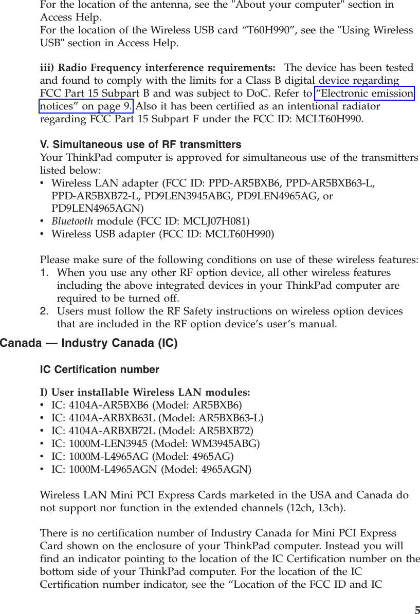 For the location of the antenna, see the &quot;About your computer&quot; section in Access Help.For the location of the Wireless USB card “T60H990”, see the &quot;Using Wireless USB&quot; section in Access Help. iii) Radio Frequency interference requirements:    The device has been tested and found to comply with the limits for a Class B digital device regarding FCC Part 15 Subpart B and was subject to DoC. Refer to “Electronic emission notices” on page 9. Also it has been certified as an intentional radiator regarding FCC Part 15 Subpart F under the FCC ID: MCLT60H990. V. Simultaneous use of RF transmitters Your ThinkPad computer is approved for simultaneous use of the transmitters listed below: v    Wireless LAN adapter (FCC ID: PPD-AR5BXB6, PPD-AR5BXB63-L, PPD-AR5BXB72-L, PD9LEN3945ABG, PD9LEN4965AG, or PD9LEN4965AGN) v    Bluetooth module (FCC ID: MCLJ07H081) v    Wireless USB adapter (FCC ID: MCLT60H990)Please make sure of the following conditions on use of these wireless features: 1.    When you use any other RF option device, all other wireless features including the above integrated devices in your ThinkPad computer are required to be turned off. 2.    Users must follow the RF Safety instructions on wireless option devices that are included in the RF option device’s user’s manual.Canada — Industry Canada (IC) IC Certification number I) User installable Wireless LAN modules:  v    IC: 4104A-AR5BXB6 (Model: AR5BXB6) v    IC: 4104A-ARBXB63L (Model: AR5BXB63-L) v    IC: 4104A-ARBXB72L (Model: AR5BXB72) v    IC: 1000M-LEN3945 (Model: WM3945ABG) v    IC: 1000M-L4965AG (Model: 4965AG) v    IC: 1000M-L4965AGN (Model: 4965AGN) Wireless LAN Mini PCI Express Cards marketed in the USA and Canada do not support nor function in the extended channels (12ch, 13ch). There is no certification number of Industry Canada for Mini PCI Express Card shown on the enclosure of your ThinkPad computer. Instead you will find an indicator pointing to the location of the IC Certification number on the bottom side of your ThinkPad computer. For the location of the IC Certification number indicator, see the “Location of the FCC ID and IC     5