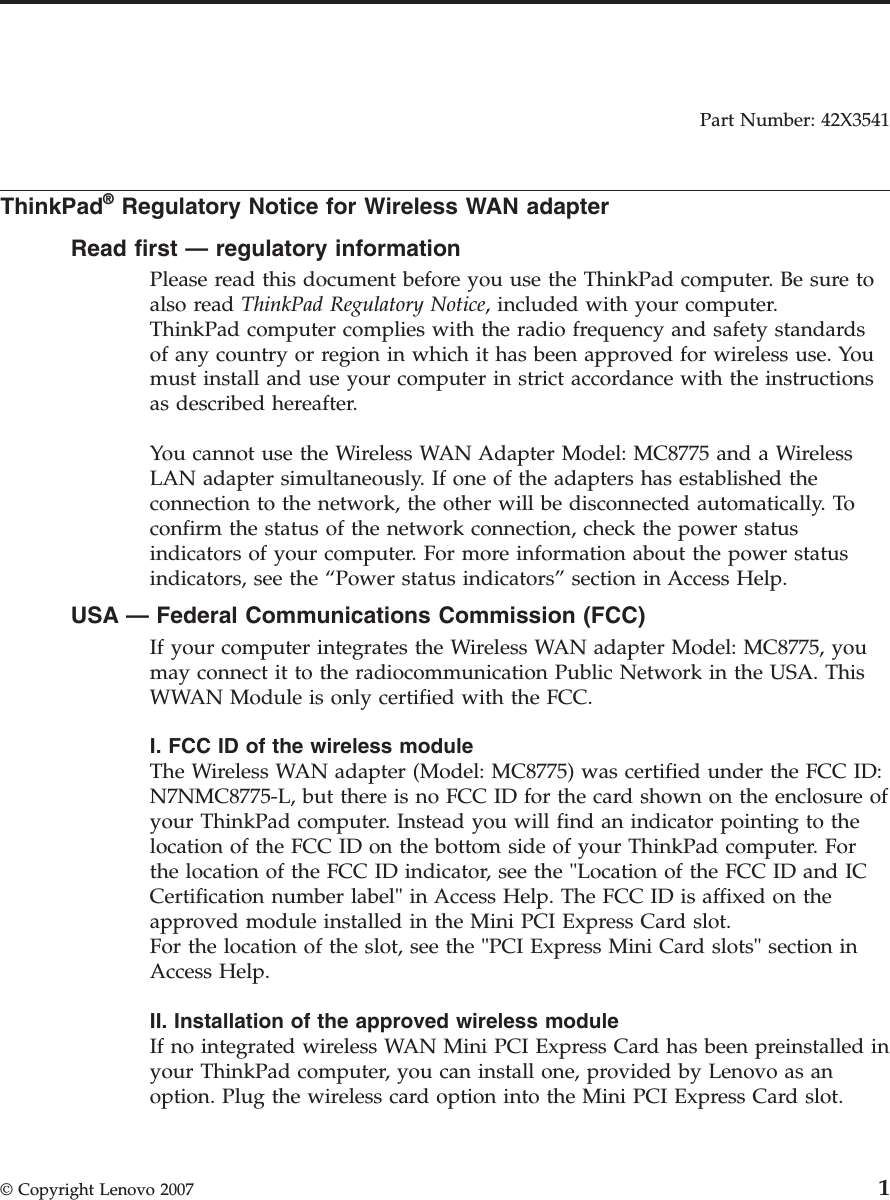 Part Number: 42X3541  ThinkPad® Regulatory Notice for Wireless WAN adapter Read first — regulatory information Please read this document before you use the ThinkPad computer. Be sure to also read ThinkPad Regulatory Notice, included with your computer.ThinkPad computer complies with the radio frequency and safety standards of any country or region in which it has been approved for wireless use. You must install and use your computer in strict accordance with the instructions as described hereafter. You cannot use the Wireless WAN Adapter Model: MC8775 and a Wireless LAN adapter simultaneously. If one of the adapters has established the connection to the network, the other will be disconnected automatically. To confirm the status of the network connection, check the power status indicators of your computer. For more information about the power status indicators, see the “Power status indicators” section in Access Help. USA — Federal Communications Commission (FCC) If your computer integrates the Wireless WAN adapter Model: MC8775, you may connect it to the radiocommunication Public Network in the USA. This WWAN Module is only certified with the FCC. I. FCC ID of the wireless module The Wireless WAN adapter (Model: MC8775) was certified under the FCC ID: N7NMC8775-L, but there is no FCC ID for the card shown on the enclosure of your ThinkPad computer. Instead you will find an indicator pointing to the location of the FCC ID on the bottom side of your ThinkPad computer. For the location of the FCC ID indicator, see the &quot;Location of the FCC ID and IC Certification number label&quot; in Access Help. The FCC ID is affixed on the approved module installed in the Mini PCI Express Card slot. For the location of the slot, see the &quot;PCI Express Mini Card slots&quot; section in Access Help. II. Installation of the approved wireless module If no integrated wireless WAN Mini PCI Express Card has been preinstalled in your ThinkPad computer, you can install one, provided by Lenovo as an option. Plug the wireless card option into the Mini PCI Express Card slot. © Copyright Lenovo 2007 1