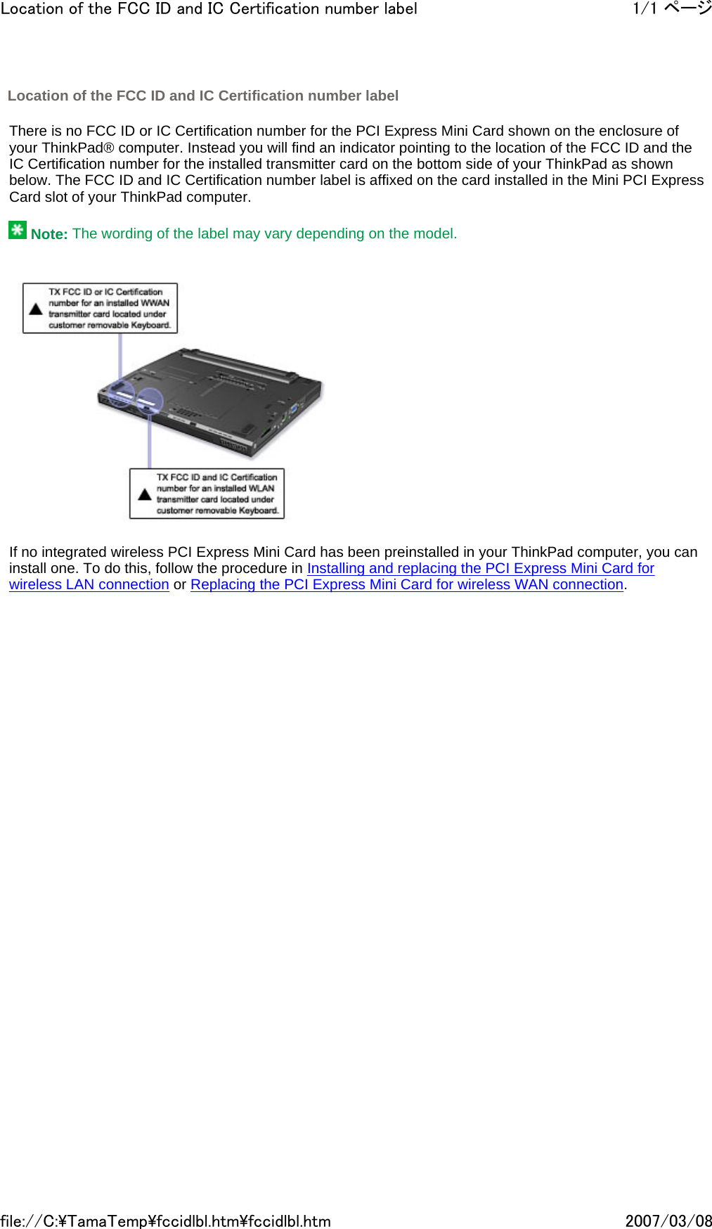   There is no FCC ID or IC Certification number for the PCI Express Mini Card shown on the enclosure of your ThinkPad® computer. Instead you will find an indicator pointing to the location of the FCC ID and the IC Certification number for the installed transmitter card on the bottom side of your ThinkPad as shown below. The FCC ID and IC Certification number label is affixed on the card installed in the Mini PCI Express Card slot of your ThinkPad computer.     Note: The wording of the label may vary depending on the model.        If no integrated wireless PCI Express Mini Card has been preinstalled in your ThinkPad computer, you can install one. To do this, follow the procedure in Installing and replacing the PCI Express Mini Card for wireless LAN connection or Replacing the PCI Express Mini Card for wireless WAN connection.        Location of the FCC ID and IC Certification number label 1/1 ページLocation of the FCC ID and IC Certification number label2007/03/08file://C:\TamaTemp\fccidlbl.htm\fccidlbl.htm