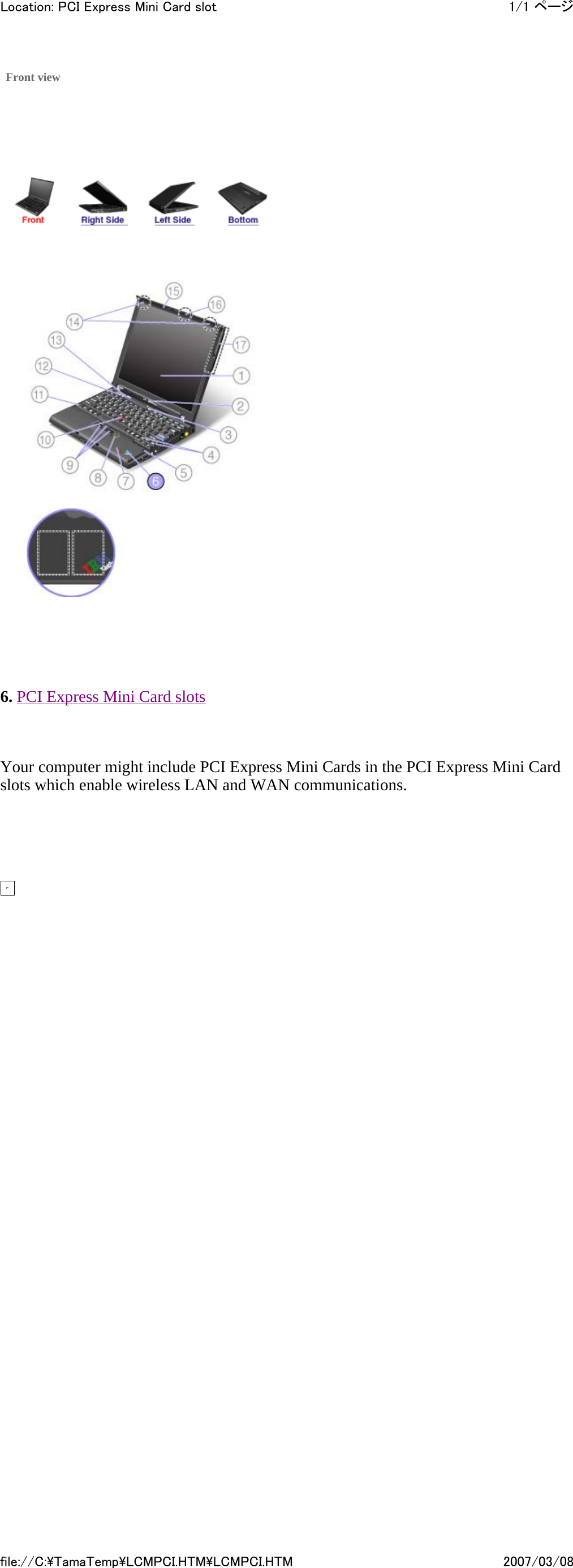             6. PCI Express Mini Card slots   Your computer might include PCI Express Mini Cards in the PCI Express Mini Card slots which enable wireless LAN and WAN communications.           Front view         1/1 ページLocation: PCI Express Mini Card slot2007/03/08file://C:\TamaTemp\LCMPCI.HTM\LCMPCI.HTM