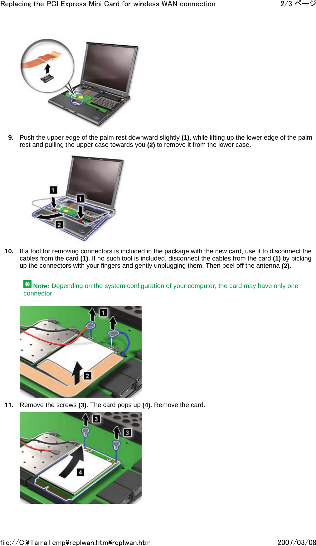  9. Push the upper edge of the palm rest downward slightly (1), while lifting up the lower edge of the palm rest and pulling the upper case towards you (2) to remove it from the lower case.  10. If a tool for removing connectors is included in the package with the new card, use it to disconnect the cables from the card (1). If no such tool is included, disconnect the cables from the card (1) by picking up the connectors with your fingers and gently unplugging them. Then peel off the antenna (2).     Note: Depending on the system configuration of your computer, the card may have only one connector.  11. Remove the screws (3). The card pops up (4). Remove the card. 2/3 ページReplacing the PCI Express Mini Card for wireless WAN connection2007/03/08file://C:\TamaTemp\replwan.htm\replwan.htm