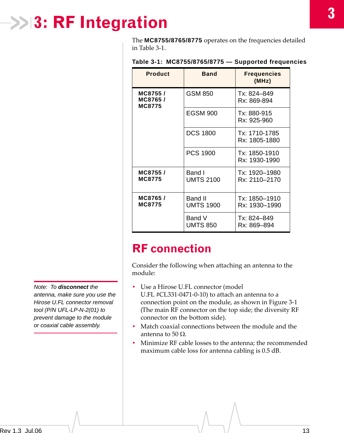 3Rev 1.3  Jul.06 133: RF IntegrationTheMC8755/8765/8775operatesonthefrequenciesdetailedinTable3‐1.RF connectionConsiderthefollowingwhenattachinganantennatothemodule:Note: To disconnect the antenna, make sure you use the Hirose U.FL connector removal tool (P/N UFL-LP-N-2(01) to prevent damage to the module or coaxial cable assembly.•UseaHiroseU.FLconnector(modelU.FL#CL331‐0471‐0‐10)toattachanantennatoaconnectionpointonthemodule,asshowninFigure3‐1(ThemainRFconnectoronthetopside;thediversityRFconnectoronthebottomside).•Matchcoaxialconnectionsbetweenthemoduleandtheantennato50Ω.•MinimizeRFcablelossestotheantenna;therecommendedmaximumcablelossforantennacablingis0.5dB.Table 3-1: MC8755/8765/8775 — Supported frequenciesProduct Band Frequencies (MHz)MC8755 /MC8765 /MC8775GSM 850 Tx: 824–849 Rx: 869-894EGSM 900 Tx: 880-915 Rx: 925-960DCS 1800 Tx: 1710-1785 Rx: 1805-1880PCS 1900 Tx: 1850-1910 Rx: 1930-1990MC8755 /MC8775 Band I UMTS 2100 Tx: 1920–1980 Rx: 2110–2170MC8765 /MC8775 Band II UMTS 1900 Tx: 1850–1910 Rx: 1930–1990Band V UMTS 850 Tx: 824–849 Rx: 869–894