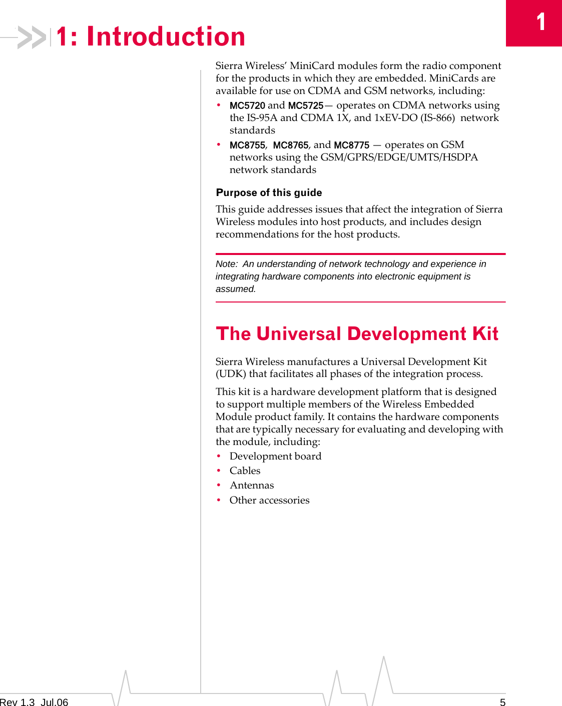 1Rev 1.3  Jul.06 51: IntroductionSierraWireless’MiniCardmodulesformtheradiocomponentfortheproductsinwhichtheyareembedded.MiniCardsareavailableforuseonCDMAandGSMnetworks,including:•MC5720andMC5725—operatesonCDMAnetworksusingtheIS‐95AandCDMA1X,and1xEV‐DO(IS‐866)networkstandards•MC8755,MC8765,andMC8775—operatesonGSMnetworksusingtheGSM/GPRS/EDGE/UMTS/HSDPAnetworkstandardsPurpose of this guideThisguideaddressesissuesthataffecttheintegrationofSierraWirelessmodulesintohostproducts,andincludesdesignrecommendationsforthehostproducts.Note: An understanding of network technology and experience in integrating hardware components into electronic equipment is assumed.The Universal Development KitSierraWirelessmanufacturesaUniversalDevelopmentKit(UDK)thatfacilitatesallphasesoftheintegrationprocess.ThiskitisahardwaredevelopmentplatformthatisdesignedtosupportmultiplemembersoftheWirelessEmbeddedModuleproductfamily.Itcontainsthehardwarecomponentsthataretypicallynecessaryforevaluatinganddevelopingwiththemodule,including:•Developmentboard•Cables•Antennas•Otheraccessories