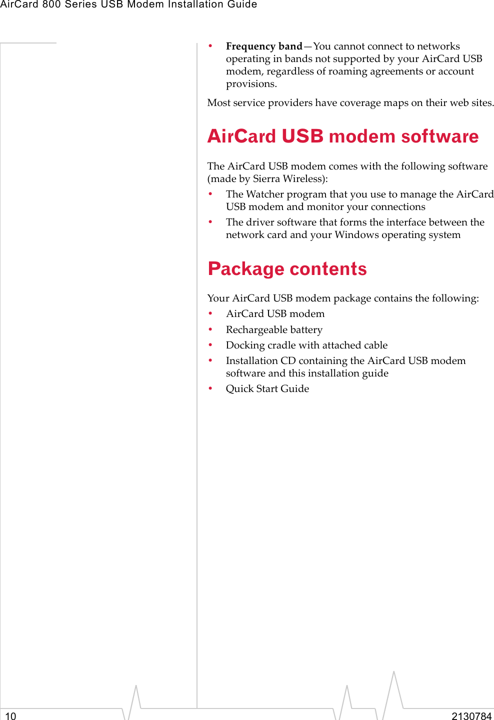 AirCard 800 Series USB Modem Installation Guide10 2130784•Frequencyband—YoucannotconnecttonetworksoperatinginbandsnotsupportedbyyourAirCardUSBmodem,regardlessofroamingagreementsoraccountprovisions.Mostserviceprovidershavecoveragemapsontheirwebsites.AirCard USB modem softwareTheAirCardUSBmodemcomeswiththefollowingsoftware(madebySierraWireless):•TheWatcherprogramthatyouusetomanagetheAirCardUSBmodemandmonitoryourconnections•ThedriversoftwarethatformstheinterfacebetweenthenetworkcardandyourWindowsoperatingsystemPackage contentsYourAirCardUSBmodempackagecontainsthefollowing:•AirCardUSBmodem•Rechargeablebattery•Dockingcradlewithattachedcable•InstallationCDcontainingtheAirCardUSBmodemsoftwareandthisinstallationguide•QuickStartGuide