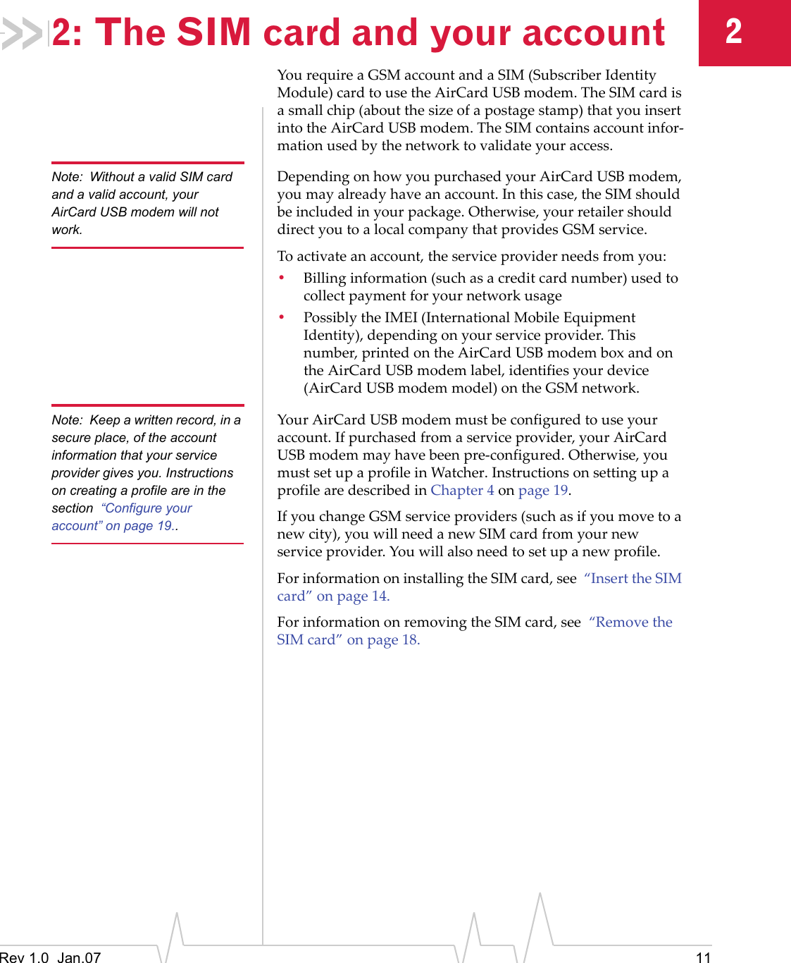 Rev 1.0  Jan.07 1122: The SIM card and your accountYourequireaGSMaccountandaSIM(SubscriberIdentityModule)cardtousetheAirCardUSBmodem.TheSIMcardisasmallchip(aboutthesizeofapostagestamp)thatyouinsertintotheAirCardUSBmodem.TheSIMcontainsaccountinfor‐mationusedbythenetworktovalidateyouraccess.Note: Without a valid SIM card and a valid account, your AirCard USB modem will not work.DependingonhowyoupurchasedyourAirCardUSBmodem,youmayalreadyhaveanaccount.Inthiscase,theSIMshouldbeincludedinyourpackage.Otherwise,yourretailershoulddirectyoutoalocalcompanythatprovidesGSMservice.Toactivateanaccount,theserviceproviderneedsfromyou:•Billinginformation(suchasacreditcardnumber)usedtocollectpaymentforyournetworkusage•PossiblytheIMEI(InternationalMobileEquipmentIdentity),dependingonyourserviceprovider.Thisnumber,printedontheAirCardUSBmodemboxandontheAirCardUSBmodemlabel,identifiesyourdevice(AirCardUSBmodemmodel)ontheGSMnetwork.Note: Keep a written record, in a secure place, of the account information that your service provider gives you. Instructions on creating a profile are in the section  “Configure your account” on page 19..YourAirCardUSBmodemmustbeconfiguredtouseyouraccount.Ifpurchasedfromaserviceprovider,yourAirCardUSBmodemmayhavebeenpre‐configured.Otherwise,youmustsetupaprofileinWatcher.InstructionsonsettingupaprofilearedescribedinChapter4onpage 19.IfyouchangeGSMserviceproviders(suchasifyoumovetoanewcity),youwillneedanewSIMcardfromyournewserviceprovider.Youwillalsoneedtosetupanewprofile.ForinformationoninstallingtheSIMcard,see“InserttheSIMcard”onpage 14.ForinformationonremovingtheSIMcard,see“RemovetheSIMcard”onpage 18.