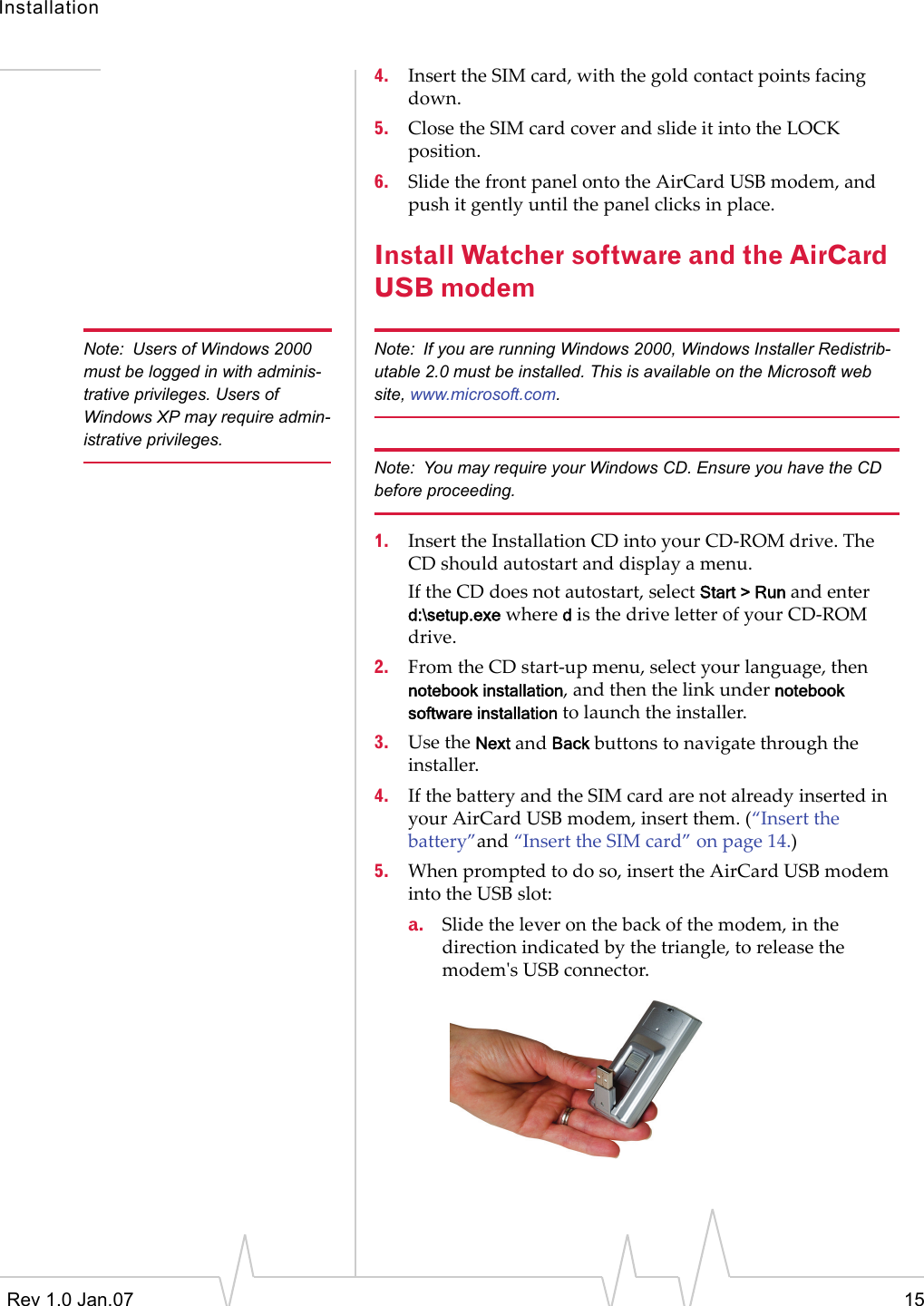 InstallationRev 1.0 Jan.07 154. InserttheSIMcard,withthegoldcontactpointsfacingdown.5. ClosetheSIMcardcoverandslideitintotheLOCKposition.6. SlidethefrontpanelontotheAirCardUSBmodem,andpushitgentlyuntilthepanelclicksinplace.Install Watcher software and the AirCard USB modemNote: Users of Windows 2000 must be logged in with adminis-trative privileges. Users of Windows XP may require admin-istrative privileges.Note: If you are running Windows 2000, Windows Installer Redistrib-utable 2.0 must be installed. This is available on the Microsoft web site, www.microsoft.com.Note: You may require your Windows CD. Ensure you have the CD before proceeding.1. InserttheInstallationCDintoyourCD‐ROMdrive.TheCDshouldautostartanddisplayamenu.IftheCDdoesnotautostart,selectStart &gt; Runandenterd:\setup.exewheredisthedriveletterofyourCD‐ROMdrive.2. FromtheCDstart‐upmenu,selectyourlanguage,thennotebook installation,andthenthelinkundernotebook software installationtolaunchtheinstaller.3. UsetheNextandBackbuttonstonavigatethroughtheinstaller.4. IfthebatteryandtheSIMcardarenotalreadyinsertedinyourAirCardUSBmodem,insertthem.(“Insertthebattery”and“InserttheSIMcard”onpage 14.)5. Whenpromptedtodoso,inserttheAirCardUSBmodemintotheUSBslot:a. Slidetheleveronthebackofthemodem,inthedirectionindicatedbythetriangle,toreleasethemodemʹsUSBconnector.