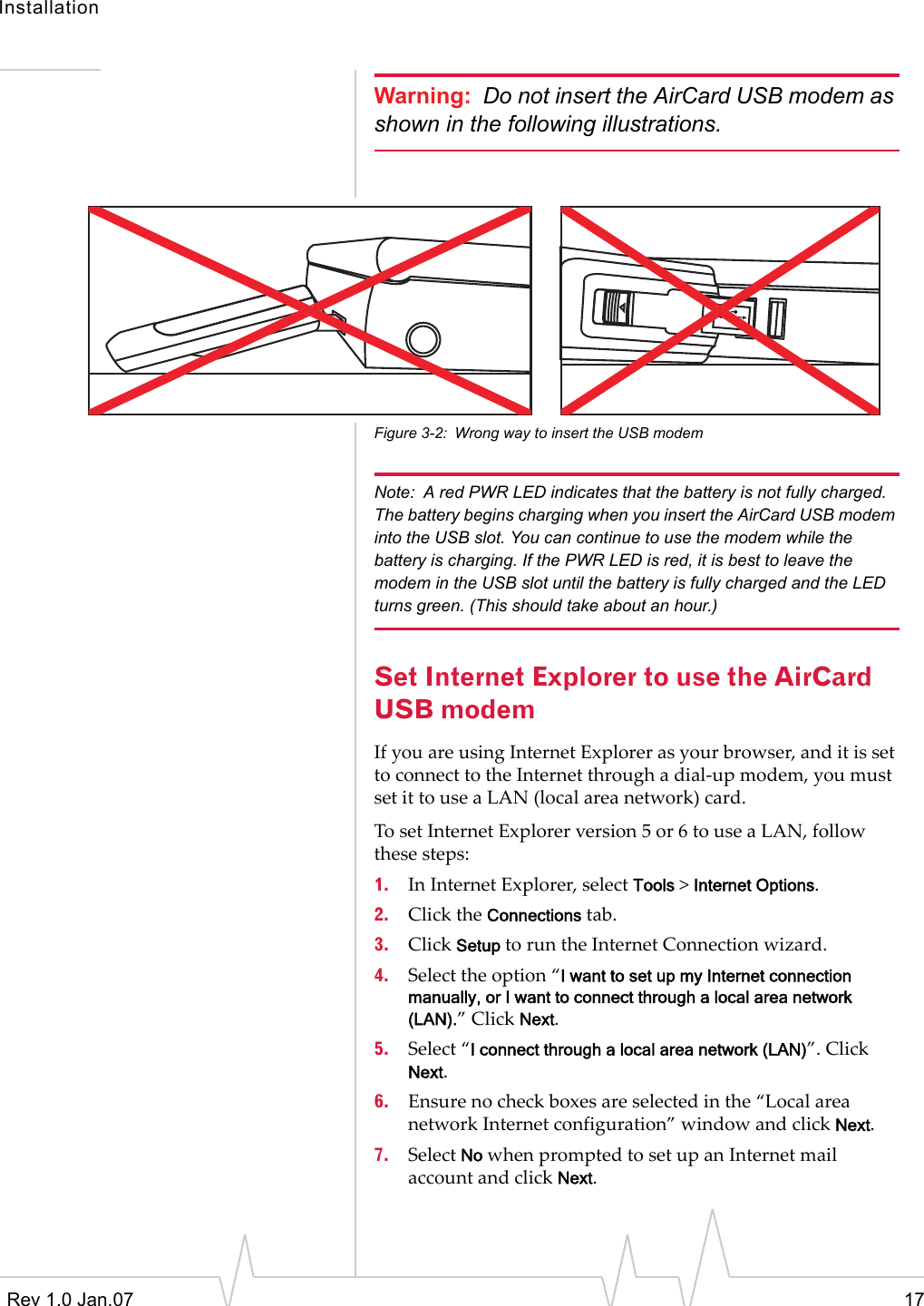 InstallationRev 1.0 Jan.07 17Warning: Do not insert the AirCard USB modem as shown in the following illustrations.Figure 3-2: Wrong way to insert the USB modemNote: A red PWR LED indicates that the battery is not fully charged. The battery begins charging when you insert the AirCard USB modem into the USB slot. You can continue to use the modem while the battery is charging. If the PWR LED is red, it is best to leave the modem in the USB slot until the battery is fully charged and the LED turns green. (This should take about an hour.)Set Internet Explorer to use the AirCard USB modemIfyouareusingInternetExplorerasyourbrowser,anditissettoconnecttotheInternetthroughadial‐upmodem,youmustsetittouseaLAN(localareanetwork)card.TosetInternetExplorerversion5or6touseaLAN,followthesesteps:1. InInternetExplorer,selectTools&gt;Internet Options.2. ClicktheConnectionstab.3. ClickSetuptoruntheInternetConnectionwizard.4. Selecttheoption“I want to set up my Internet connection manually, or I want to connect through a local area network (LAN).”ClickNext.5. Select“I connect through a local area network (LAN)”.ClickNext.6. Ensurenocheckboxesareselectedinthe“LocalareanetworkInternetconfiguration”windowandclickNext.7. SelectNowhenpromptedtosetupanInternetmailaccountandclickNext.