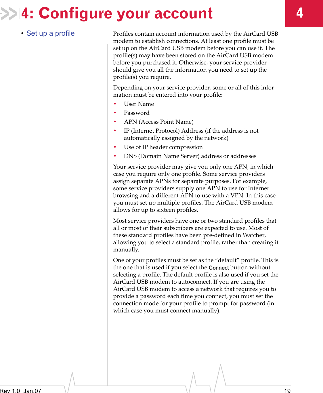 Rev 1.0  Jan.07 1944: Configure your account•Set up a profile ProfilescontainaccountinformationusedbytheAirCardUSBmodemtoestablishconnections.AtleastoneprofilemustbesetupontheAirCardUSBmodembeforeyoucanuseit.Theprofile(s)mayhavebeenstoredontheAirCardUSBmodembeforeyoupurchasedit.Otherwise,yourserviceprovidershouldgiveyoualltheinformationyouneedtosetuptheprofile(s)yourequire.Dependingonyourserviceprovider,someorallofthisinfor‐mationmustbeenteredintoyourprofile:•UserName•Password•APN(AccessPointName)•IP(InternetProtocol)Address(iftheaddressisnotautomaticallyassignedbythenetwork)•UseofIPheadercompression•DNS(DomainNameServer)addressoraddressesYourserviceprovidermaygiveyouonlyoneAPN,inwhichcaseyourequireonlyoneprofile.SomeserviceprovidersassignseparateAPNsforseparatepurposes.Forexample,someserviceproviderssupplyoneAPNtouseforInternetbrowsingandadifferentAPNtousewithaVPN.Inthiscaseyoumustsetupmultipleprofiles.TheAirCardUSBmodemallowsforuptosixteenprofiles.Mostserviceprovidershaveoneortwostandardprofilesthatallormostoftheirsubscribersareexpectedtouse.Mostofthesestandardprofileshavebeenpre‐definedinWatcher,allowingyoutoselectastandardprofile,ratherthancreatingitmanually.Oneofyourprofilesmustbesetasthe“default”profile.ThisistheonethatisusedifyouselecttheConnectbuttonwithoutselectingaprofile.ThedefaultprofileisalsousedifyousettheAirCardUSBmodemtoautoconnect.IfyouareusingtheAirCardUSBmodemtoaccessanetworkthatrequiresyoutoprovideapasswordeachtimeyouconnect,youmustsettheconnectionmodeforyourprofiletopromptforpassword(inwhichcaseyoumustconnectmanually).