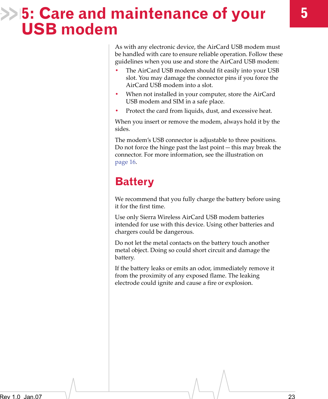 Rev 1.0  Jan.07 2355: Care and maintenance of your USB modemAswithanyelectronicdevice,theAirCardUSBmodemmustbehandledwithcaretoensurereliableoperation.FollowtheseguidelineswhenyouuseandstoretheAirCardUSBmodem:•TheAirCardUSBmodemshouldfiteasilyintoyourUSBslot.YoumaydamagetheconnectorpinsifyouforcetheAirCardUSBmodemintoaslot.•Whennotinstalledinyourcomputer,storetheAirCardUSBmodemandSIMinasafeplace.•Protectthecardfromliquids,dust,andexcessiveheat.Whenyouinsertorremovethemodem,alwaysholditbythesides.Themodem’sUSBconnectorisadjustabletothreepositions.Donotforcethehingepastthelastpoint—thismaybreaktheconnector.Formoreinformation,seetheillustrationonpage 16.BatteryWerecommendthatyoufullychargethebatterybeforeusingitforthefirsttime.UseonlySierraWirelessAirCardUSBmodembatteriesintendedforusewiththisdevice.Usingotherbatteriesandchargerscouldbedangerous.Donotletthemetalcontactsonthebatterytouchanothermetalobject.Doingsocouldshortcircuitanddamagethebattery.Ifthebatteryleaksoremitsanodor,immediatelyremoveitfromtheproximityofanyexposedflame.Theleakingelectrodecouldigniteandcauseafireorexplosion.