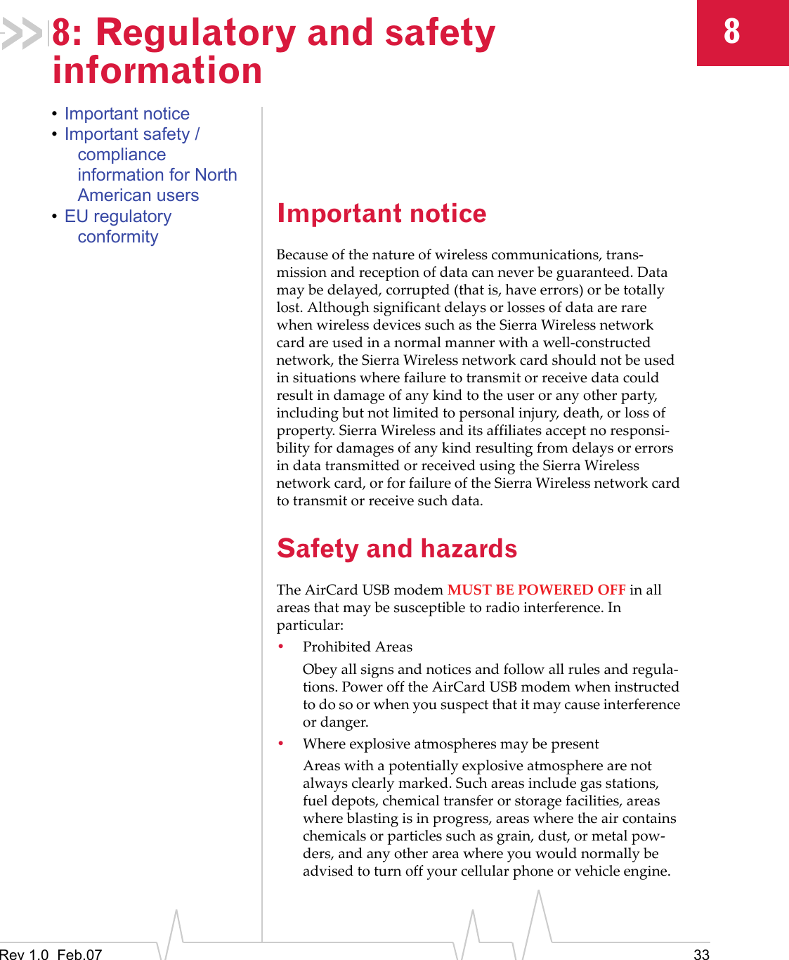 Rev 1.0  Feb.07 3388: Regulatory and safety information•Important notice•Important safety / compliance information for North American users•EU regulatory conformityImportant noticeBecauseofthenatureofwirelesscommunications,trans‐missionandreceptionofdatacanneverbeguaranteed.Datamaybedelayed,corrupted(thatis,haveerrors)orbetotallylost.AlthoughsignificantdelaysorlossesofdataarerarewhenwirelessdevicessuchastheSierraWirelessnetworkcardareusedinanormalmannerwithawell‐constructednetwork,theSierraWirelessnetworkcardshouldnotbeusedinsituationswherefailuretotransmitorreceivedatacouldresultindamageofanykindtotheuseroranyotherparty,includingbutnotlimitedtopersonalinjury,death,orlossofproperty.SierraWirelessanditsaffiliatesacceptnoresponsi‐bilityfordamagesofanykindresultingfromdelaysorerrorsindatatransmittedorreceivedusingtheSierraWirelessnetworkcard,orforfailureoftheSierraWirelessnetworkcardtotransmitorreceivesuchdata.Safety and hazardsTheAirCardUSBmodemMUSTBEPOWEREDOFFinallareasthatmaybesusceptibletoradiointerference.Inparticular:•ProhibitedAreasObeyallsignsandnoticesandfollowallrulesandregula‐tions.PowerofftheAirCardUSBmodemwheninstructedtodosoorwhenyoususpectthatitmaycauseinterferenceordanger.•WhereexplosiveatmospheresmaybepresentAreaswithapotentiallyexplosiveatmospherearenotalwaysclearlymarked.Suchareasincludegasstations,fueldepots,chemicaltransferorstoragefacilities,areaswhereblastingisinprogress,areaswheretheaircontainschemicalsorparticlessuchasgrain,dust,ormetalpow‐ders,andanyotherareawhereyouwouldnormallybeadvisedtoturnoffyourcellularphoneorvehicleengine.