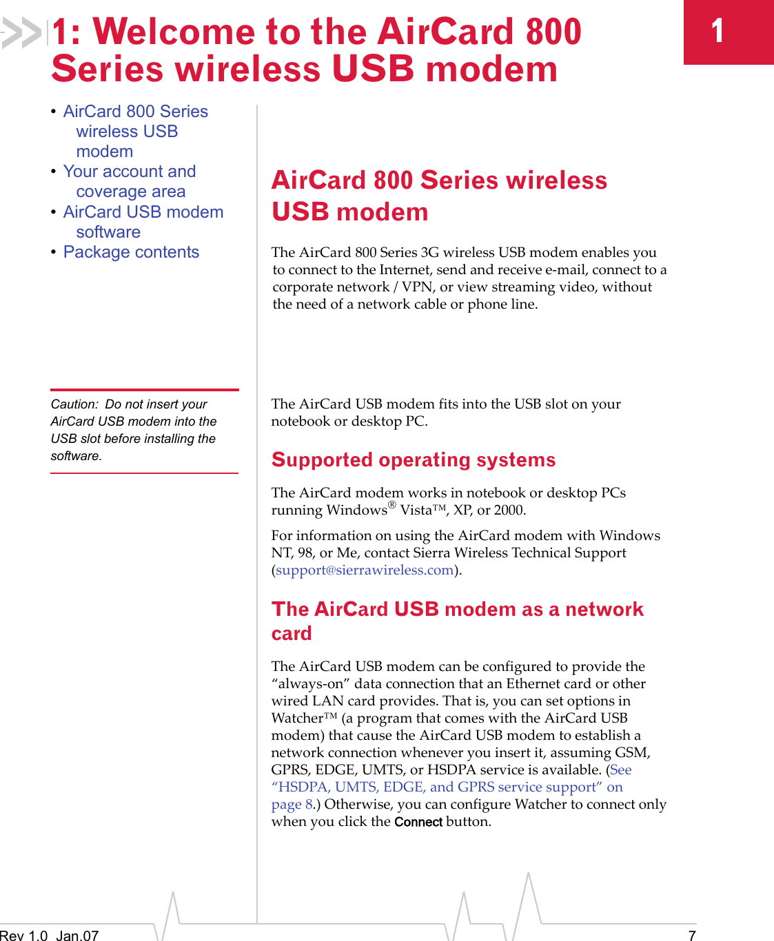 Rev 1.0  Jan.07 711: Welcome to the AirCard 800 Series wireless USB modem•AirCard 800 Series wireless USB modem•Your account and coverage area•AirCard USB modem software•Package contentsAirCard 800 Series wireless USB modemTheAirCard 800Series3GwirelessUSBmodemenablesyoutoconnecttotheInternet,sendandreceivee‐mail,connecttoacorporatenetwork/VPN,orviewstreamingvideo,withouttheneedofanetworkcableorphoneline.Caution: Do not insert your AirCard USB modem into the USB slot before installing the software.TheAirCardUSBmodemfitsintotheUSBslotonyournotebookordesktopPC.Supported operating systemsTheAirCardmodemworksinnotebookordesktopPCsrunningWindows®Vista™,XP,or2000.ForinformationonusingtheAirCardmodemwithWindowsNT,98,orMe,contactSierraWirelessTechnicalSupport(support@sierrawireless.com).The AirCard USB modem as a network cardTheAirCardUSBmodemcanbeconfiguredtoprovidethe“always‐on”dataconnectionthatanEthernetcardorotherwiredLANcardprovides.Thatis,youcansetoptionsinWatcher™(aprogramthatcomeswiththeAirCardUSBmodem)thatcausetheAirCardUSBmodemtoestablishanetworkconnectionwheneveryouinsertit,assumingGSM,GPRS,EDGE,UMTS,orHSDPAserviceisavailable.(See“HSDPA,UMTS,EDGE,andGPRSservicesupport”onpage 8.)Otherwise,youcanconfigureWatchertoconnectonlywhenyouclicktheConnectbutton.
