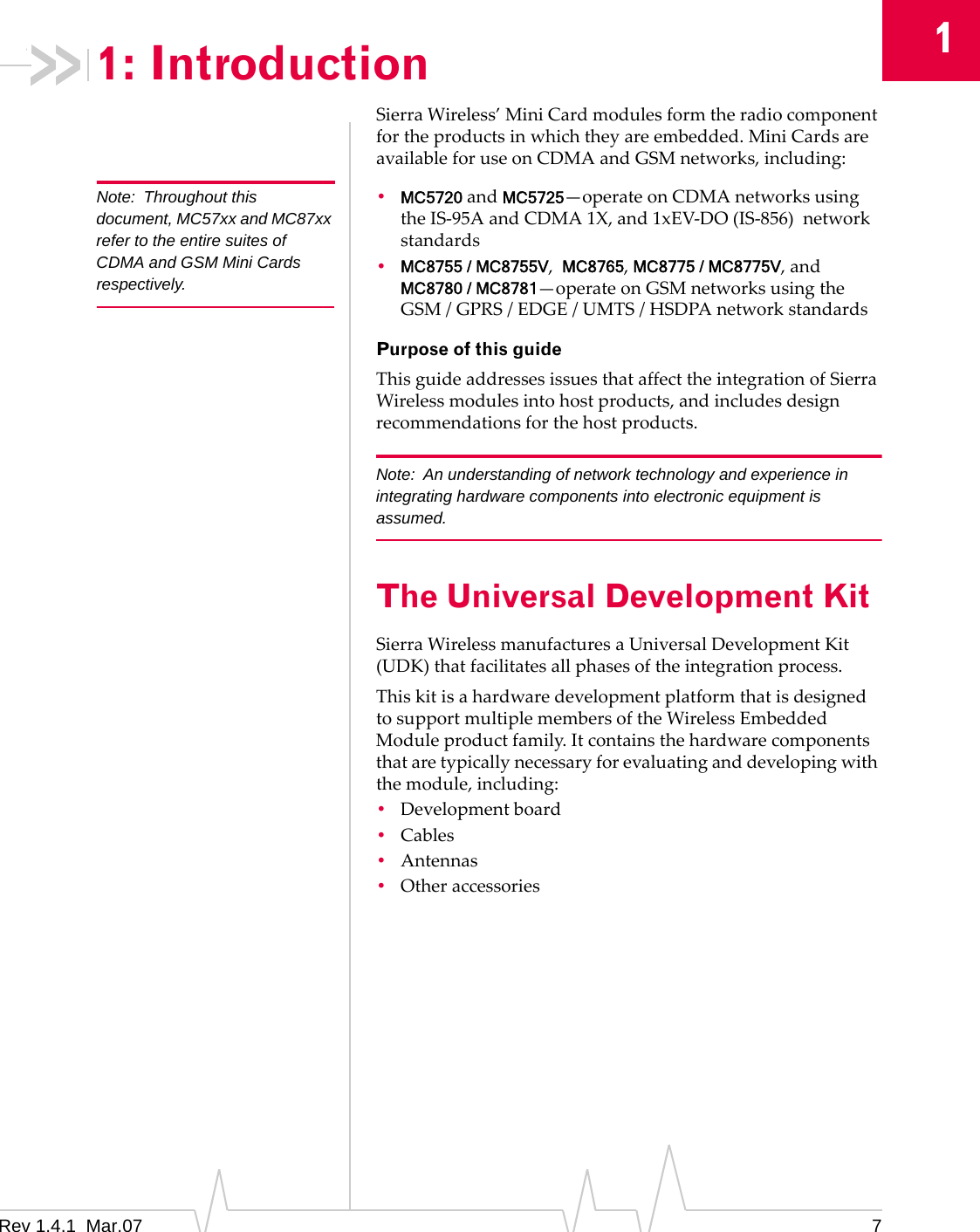 1Rev 1.4.1  Mar.07 71: IntroductionSierraWireless’MiniCardmodulesformtheradiocomponentfortheproductsinwhichtheyareembedded.MiniCardsareavailableforuseonCDMAandGSMnetworks,including:Note: Throughout this document, MC57xx and MC87xx refer to the entire suites of CDMA and GSM Mini Cards respectively.•MC5720andMC5725—operateonCDMAnetworksusingtheIS‐95AandCDMA1X,and1xEV‐DO(IS‐856)networkstandards•MC8755 / MC8755V,MC8765,MC8775 / MC8775V,andMC8780 / MC8781—operateonGSMnetworksusingtheGSM/GPRS/EDGE/UMTS/HSDPAnetworkstandardsPurpose of this guideThisguideaddressesissuesthataffecttheintegrationofSierraWirelessmodulesintohostproducts,andincludesdesignrecommendationsforthehostproducts.Note: An understanding of network technology and experience in integrating hardware components into electronic equipment is assumed.The Universal Development KitSierraWirelessmanufacturesaUniversalDevelopmentKit(UDK)thatfacilitatesallphasesoftheintegrationprocess.ThiskitisahardwaredevelopmentplatformthatisdesignedtosupportmultiplemembersoftheWirelessEmbeddedModuleproductfamily.Itcontainsthehardwarecomponentsthataretypicallynecessaryforevaluatinganddevelopingwiththemodule,including:•Developmentboard•Cables•Antennas•Otheraccessories
