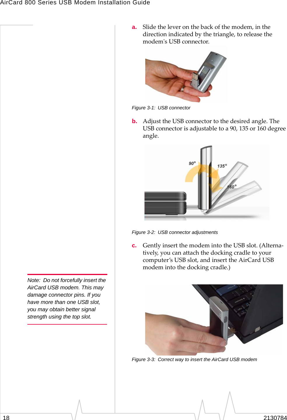 AirCard 800 Series USB Modem Installation Guide18 2130784a. Slidetheleveronthebackofthemodem,inthedirectionindicatedbythetriangle,toreleasethemodemʹsUSBconnector.Figure 3-1: USB connectorb. AdjusttheUSBconnectortothedesiredangle.TheUSBconnectorisadjustabletoa90,135or160degreeangle.Figure 3-2: USB connector adjustmentsc. GentlyinsertthemodemintotheUSBslot.(Alterna‐tively,youcanattachthedockingcradletoyourcomputer’sUSBslot,andinserttheAirCardUSBmodemintothedockingcradle.)Note: Do not forcefully insert the AirCard USB modem. This may damage connector pins. If you have more than one USB slot, you may obtain better signal strength using the top slot.Figure 3-3: Correct way to insert the AirCard USB modem