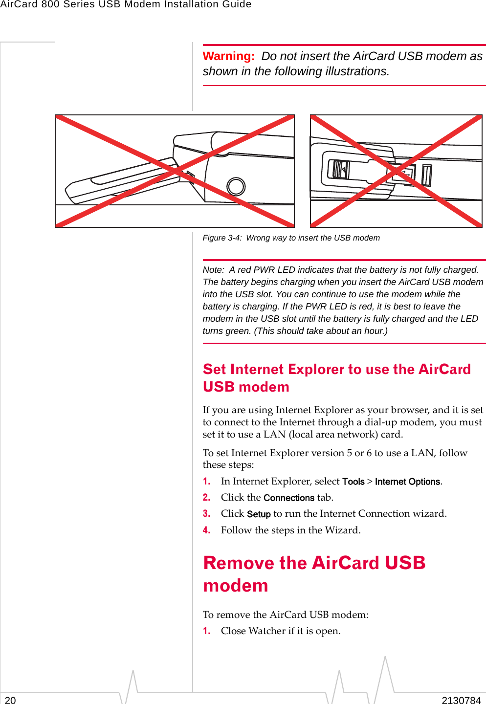 AirCard 800 Series USB Modem Installation Guide20 2130784Warning: Do not insert the AirCard USB modem as shown in the following illustrations.Figure 3-4: Wrong way to insert the USB modemNote: A red PWR LED indicates that the battery is not fully charged. The battery begins charging when you insert the AirCard USB modem into the USB slot. You can continue to use the modem while the battery is charging. If the PWR LED is red, it is best to leave the modem in the USB slot until the battery is fully charged and the LED turns green. (This should take about an hour.)Set Internet Explorer to use the AirCard USB modemIfyouareusingInternetExplorerasyourbrowser,anditissettoconnecttotheInternetthroughadial‐upmodem,youmustsetittouseaLAN(localareanetwork)card.TosetInternetExplorerversion5or6touseaLAN,followthesesteps:1. InInternetExplorer,selectTools&gt;Internet Options.2. ClicktheConnectionstab.3. ClickSetuptoruntheInternetConnectionwizard.4. FollowthestepsintheWizard.Remove the AirCard USB modem ToremovetheAirCardUSBmodem:1. CloseWatcherifitisopen.