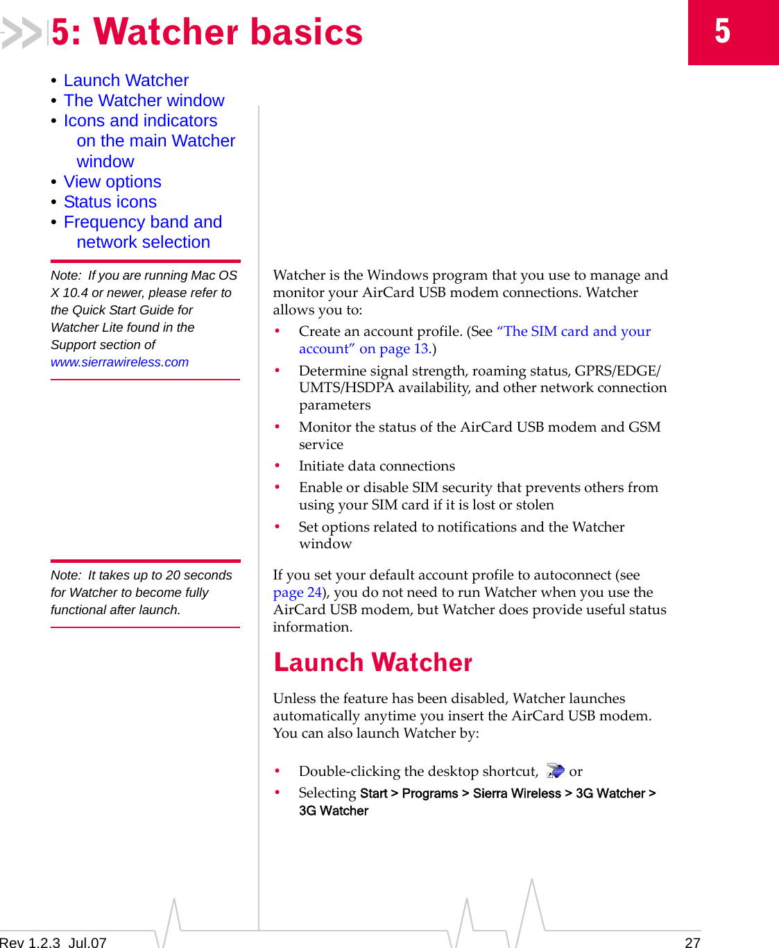 Rev 1.2.3  Jul.07 2755: Watcher basics•Launch Watcher•The Watcher window•Icons and indicators on the main Watcher window•View options•Status icons•Frequency band and network selectionNote: If you are running Mac OS X 10.4 or newer, please refer to the Quick Start Guide for Watcher Lite found in the Support section of www.sierrawireless.comWatcheristheWindowsprogramthatyouusetomanageandmonitoryourAirCardUSBmodemconnections.Watcherallowsyouto:•Createanaccountprofile.(See“TheSIMcardandyouraccount”onpage 13.)•Determinesignalstrength,roamingstatus,GPRS/EDGE/UMTS/HSDPAavailability,andothernetworkconnectionparameters•MonitorthestatusoftheAirCardUSBmodemandGSMservice•Initiatedataconnections•EnableordisableSIMsecuritythatpreventsothersfromusingyourSIMcardifitislostorstolen•SetoptionsrelatedtonotificationsandtheWatcherwindowNote: It takes up to 20 seconds for Watcher to become fully functional after launch. Ifyousetyourdefaultaccountprofiletoautoconnect(seepage 24),youdonotneedtorunWatcherwhenyouusetheAirCardUSBmodem,butWatcherdoesprovideusefulstatusinformation.Launch WatcherUnlessthefeaturehasbeendisabled,WatcherlaunchesautomaticallyanytimeyouinserttheAirCardUSBmodem.YoucanalsolaunchWatcherby:•Double‐clickingthedesktopshortcut, or•SelectingStart &gt; Programs &gt; Sierra Wireless &gt; 3G Watcher &gt; 3G Watcher