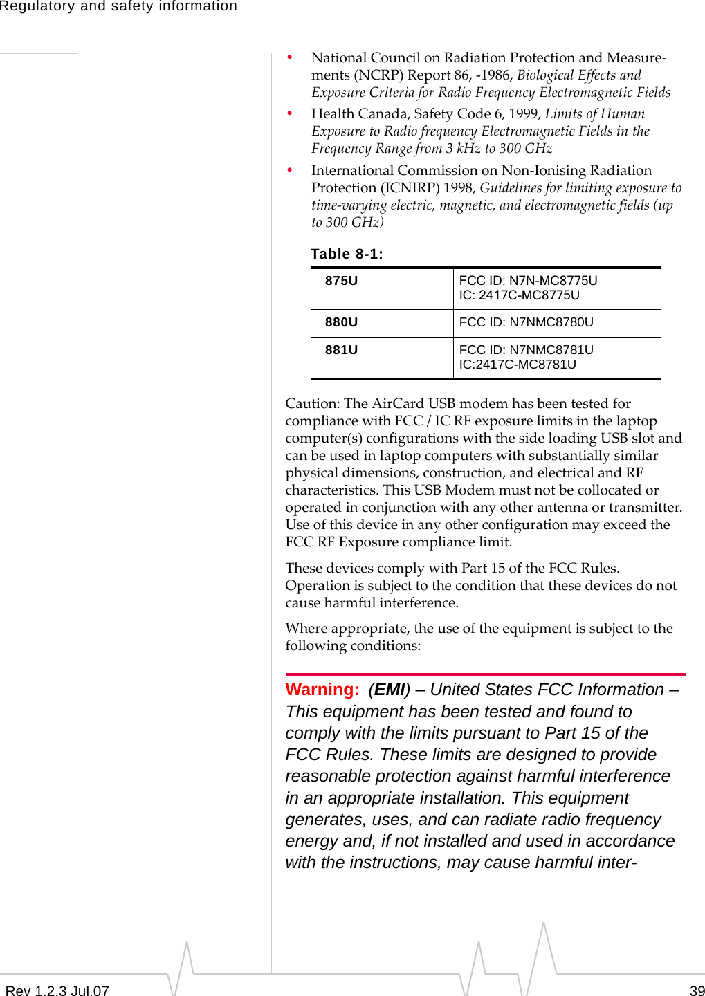 Regulatory and safety informationRev 1.2.3 Jul.07 39•NationalCouncilonRadiationProtectionandMeasure‐ments(NCRP)Report86,‐1986,BiologicalEffectsandExposureCriteriaforRadioFrequencyElectromagneticFields•HealthCanada,SafetyCode6,1999,LimitsofHumanExposuretoRadiofrequencyElectromagneticFieldsintheFrequencyRangefrom3kHzto300GHz•InternationalCommissiononNon‐IonisingRadiationProtection(ICNIRP)1998,Guidelinesforlimitingexposuretotime‐varyingelectric,magnetic,andelectromagneticfields(upto300GHz)Caution:TheAirCardUSBmodemhasbeentestedforcompliancewithFCC/ICRFexposurelimitsinthelaptopcomputer(s)configurationswiththesideloadingUSBslotandcanbeusedinlaptopcomputerswithsubstantiallysimilarphysicaldimensions,construction,andelectricalandRFcharacteristics.ThisUSBModemmustnotbecollocatedoroperatedinconjunctionwithanyotherantennaortransmitter.UseofthisdeviceinanyotherconfigurationmayexceedtheFCCRFExposurecompliancelimit.ThesedevicescomplywithPart15oftheFCCRules.Operationissubjecttotheconditionthatthesedevicesdonotcauseharmfulinterference.Whereappropriate,theuseoftheequipmentissubjecttothefollowingconditions:Warning: (EMI) – United States FCC Information – This equipment has been tested and found to comply with the limits pursuant to Part 15 of the FCC Rules. These limits are designed to provide reasonable protection against harmful interference in an appropriate installation. This equipment generates, uses, and can radiate radio frequency energy and, if not installed and used in accordance with the instructions, may cause harmful inter-Table 8-1:875U FCC ID: N7N-MC8775UIC: 2417C-MC8775U880U FCC ID: N7NMC8780U881U FCC ID: N7NMC8781UIC:2417C-MC8781U