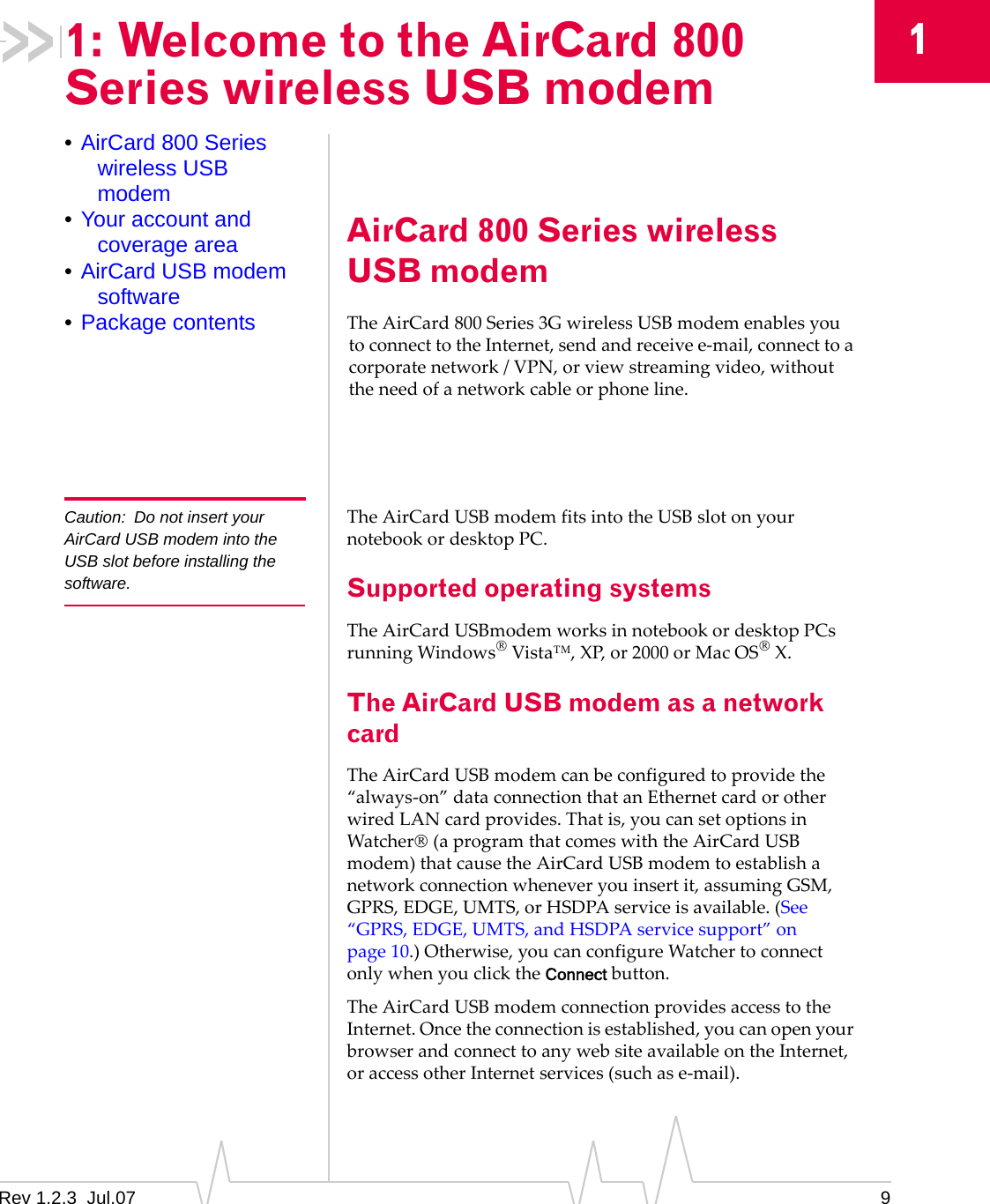 Rev 1.2.3  Jul.07 911: Welcome to the AirCard 800 Series wireless USB modem•AirCard 800 Series wireless USB modem•Your account and coverage area•AirCard USB modem software•Package contentsAirCard 800 Series wireless USB modemTheAirCard 800Series3GwirelessUSBmodemenablesyoutoconnecttotheInternet,sendandreceivee‐mail,connecttoacorporatenetwork/VPN,orviewstreamingvideo,withouttheneedofanetworkcableorphoneline.Caution: Do not insert your AirCard USB modem into the USB slot before installing the software.TheAirCardUSBmodemfitsintotheUSBslotonyournotebookordesktopPC.Supported operating systemsTheAirCardUSBmodemworksinnotebookordesktopPCsrunningWindows®Vista™,XP,or2000orMacOS®X.The AirCard USB modem as a network cardTheAirCardUSBmodemcanbeconfiguredtoprovidethe“always‐on”dataconnectionthatanEthernetcardorotherwiredLANcardprovides.Thatis,youcansetoptionsinWatcher®(aprogramthatcomeswiththeAirCardUSBmodem)thatcausetheAirCardUSBmodemtoestablishanetworkconnectionwheneveryouinsertit,assumingGSM,GPRS,EDGE,UMTS,orHSDPAserviceisavailable.(See“GPRS,EDGE,UMTS,andHSDPAservicesupport”onpage 10.)Otherwise,youcanconfigureWatchertoconnectonlywhenyouclicktheConnectbutton.TheAirCardUSBmodemconnectionprovidesaccesstotheInternet.Oncetheconnectionisestablished,youcanopenyourbrowserandconnecttoanywebsiteavailableontheInternet,oraccessotherInternetservices(suchase‐mail).