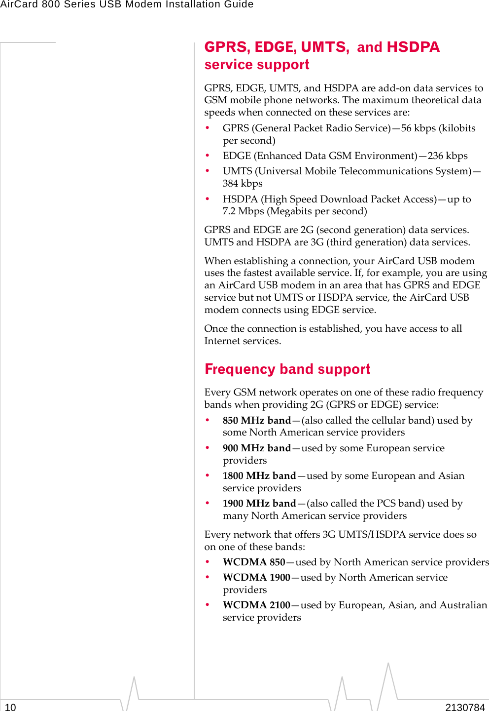 AirCard 800 Series USB Modem Installation Guide10 2130784GPRS, EDGE, UMTS,  and HSDPA service supportGPRS,EDGE,UMTS,andHSDPAareadd‐ondataservicestoGSMmobilephonenetworks.Themaximumtheoreticaldataspeedswhenconnectedontheseservicesare:•GPRS(GeneralPacketRadioService)—56 kbps(kilobitspersecond)•EDGE(EnhancedDataGSMEnvironment)—236 kbps•UMTS(UniversalMobileTelecommunicationsSystem)—384 kbps•HSDPA(HighSpeedDownloadPacketAccess)—upto7.2 Mbps(Megabitspersecond)GPRSandEDGEare2G(secondgeneration)dataservices.UMTSandHSDPAare3G(thirdgeneration)dataservices.Whenestablishingaconnection,yourAirCardUSBmodemusesthefastestavailableservice.If,forexample,youareusinganAirCardUSBmodeminanareathathasGPRSandEDGEservicebutnotUMTSorHSDPAservice,theAirCardUSBmodemconnectsusingEDGEservice.Oncetheconnectionisestablished,youhaveaccesstoallInternetservices.Frequency band supportEveryGSMnetworkoperatesononeoftheseradiofrequencybandswhenproviding2G(GPRSorEDGE)service:•850MHzband—(alsocalledthecellularband)usedbysomeNorthAmericanserviceproviders•900MHzband—usedbysomeEuropeanserviceproviders•1800MHzband—usedbysomeEuropeanandAsianserviceproviders•1900MHzband—(alsocalledthePCSband)usedbymanyNorthAmericanserviceprovidersEverynetworkthatoffers3GUMTS/HSDPAservicedoessoononeofthesebands:•WCDMA850—usedbyNorthAmericanserviceproviders•WCDMA1900—usedbyNorthAmericanserviceproviders•WCDMA2100—usedbyEuropean,Asian,andAustralianserviceproviders