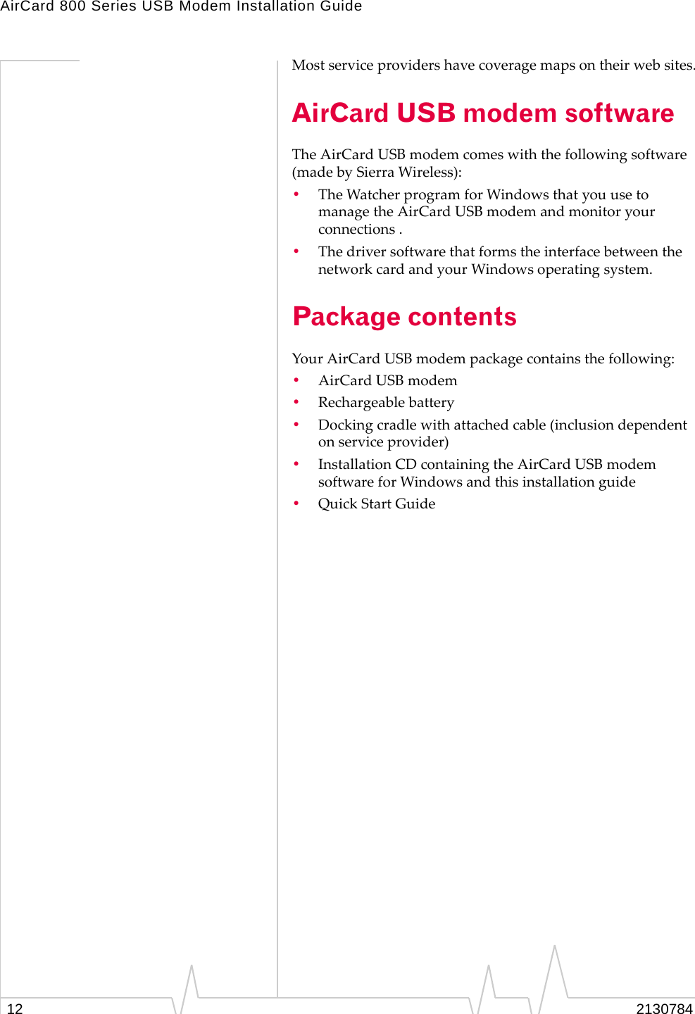 AirCard 800 Series USB Modem Installation Guide12 2130784Mostserviceprovidershavecoveragemapsontheirwebsites.AirCard USB modem softwareTheAirCardUSBmodemcomeswiththefollowingsoftware(madebySierraWireless):•TheWatcherprogramforWindowsthatyouusetomanagetheAirCardUSBmodemandmonitoryourconnections.•ThedriversoftwarethatformstheinterfacebetweenthenetworkcardandyourWindowsoperatingsystem.Package contentsYourAirCardUSBmodempackagecontainsthefollowing:•AirCardUSBmodem•Rechargeablebattery•Dockingcradlewithattachedcable(inclusiondependentonserviceprovider)•InstallationCDcontainingtheAirCardUSBmodemsoftwareforWindowsandthisinstallationguide•QuickStartGuide