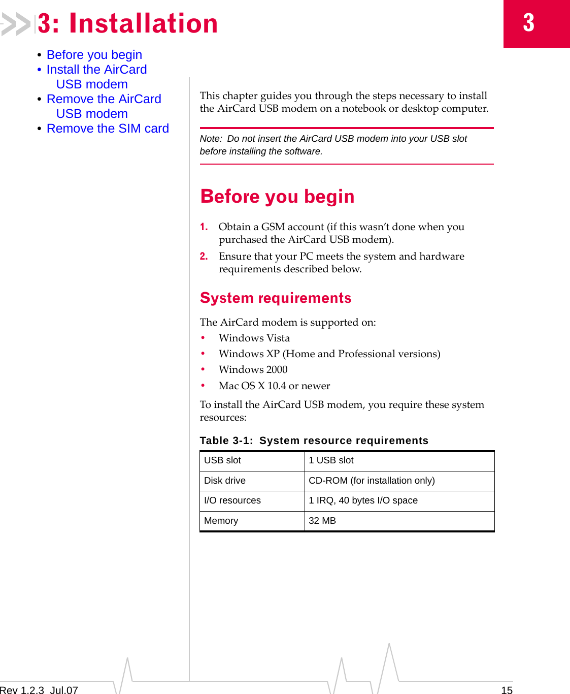 Rev 1.2.3  Jul.07 1533: Installation•Before you begin• Install the AirCard USB modem•Remove the AirCard USB modem•Remove the SIM cardThischapterguidesyouthroughthestepsnecessarytoinstalltheAirCardUSBmodemonanotebookordesktopcomputer.Note: Do not insert the AirCard USB modem into your USB slot before installing the software.Before you begin1. ObtainaGSMaccount(ifthiswasn’tdonewhenyoupurchasedtheAirCardUSBmodem).2. EnsurethatyourPCmeetsthesystemandhardwarerequirementsdescribedbelow.System requirementsTheAirCardmodemissupportedon:•WindowsVista•WindowsXP(HomeandProfessionalversions)•Windows2000•MacOSX10.4ornewerToinstalltheAirCardUSBmodem,yourequirethesesystemresources:Table 3-1: System resource requirementsUSB slot 1 USB slotDisk drive CD-ROM (for installation only)I/O resources 1 IRQ, 40 bytes I/O spaceMemory 32 MB