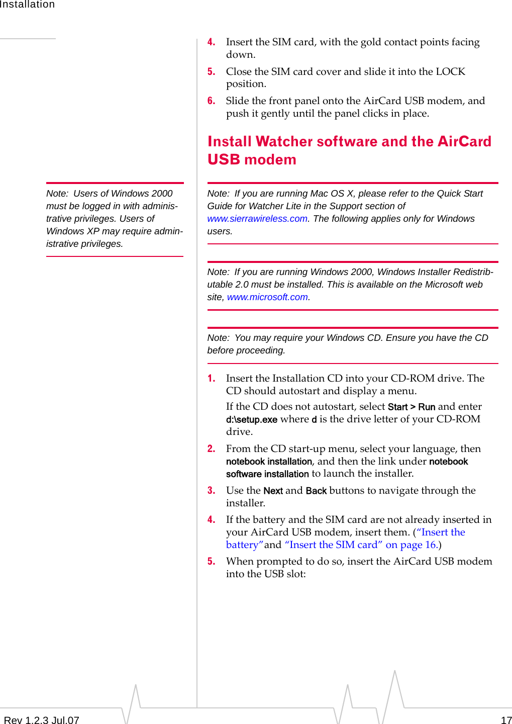 InstallationRev 1.2.3 Jul.07 174. InserttheSIMcard,withthegoldcontactpointsfacingdown.5. ClosetheSIMcardcoverandslideitintotheLOCKposition.6. SlidethefrontpanelontotheAirCardUSBmodem,andpushitgentlyuntilthepanelclicksinplace.Install Watcher software and the AirCard USB modemNote: Users of Windows 2000 must be logged in with adminis-trative privileges. Users of Windows XP may require admin-istrative privileges.Note: If you are running Mac OS X, please refer to the Quick Start Guide for Watcher Lite in the Support section of www.sierrawireless.com. The following applies only for Windows users.Note: If you are running Windows 2000, Windows Installer Redistrib-utable 2.0 must be installed. This is available on the Microsoft web site, www.microsoft.com.Note: You may require your Windows CD. Ensure you have the CD before proceeding.1. InserttheInstallationCDintoyourCD‐ROMdrive.TheCDshouldautostartanddisplayamenu.IftheCDdoesnotautostart,selectStart &gt; Runandenterd:\setup.exewheredisthedriveletterofyourCD‐ROMdrive.2. FromtheCDstart‐upmenu,selectyourlanguage,thennotebook installation,andthenthelinkundernotebook software installationtolaunchtheinstaller.3. UsetheNextandBackbuttonstonavigatethroughtheinstaller.4. IfthebatteryandtheSIMcardarenotalreadyinsertedinyourAirCardUSBmodem,insertthem.(“Insertthebattery”and“InserttheSIMcard”onpage 16.)5. Whenpromptedtodoso,inserttheAirCardUSBmodemintotheUSBslot: