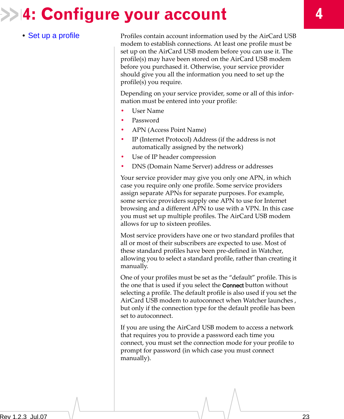 Rev 1.2.3  Jul.07 2344: Configure your account•Set up a profile ProfilescontainaccountinformationusedbytheAirCardUSBmodemtoestablishconnections.AtleastoneprofilemustbesetupontheAirCardUSBmodembeforeyoucanuseit.Theprofile(s)mayhavebeenstoredontheAirCardUSBmodembeforeyoupurchasedit.Otherwise,yourserviceprovidershouldgiveyoualltheinformationyouneedtosetuptheprofile(s)yourequire.Dependingonyourserviceprovider,someorallofthisinfor‐mationmustbeenteredintoyourprofile:•UserName•Password•APN(AccessPointName)•IP(InternetProtocol)Address(iftheaddressisnotautomaticallyassignedbythenetwork)•UseofIPheadercompression•DNS(DomainNameServer)addressoraddressesYourserviceprovidermaygiveyouonlyoneAPN,inwhichcaseyourequireonlyoneprofile.SomeserviceprovidersassignseparateAPNsforseparatepurposes.Forexample,someserviceproviderssupplyoneAPNtouseforInternetbrowsingandadifferentAPNtousewithaVPN.Inthiscaseyoumustsetupmultipleprofiles.TheAirCardUSBmodemallowsforuptosixteenprofiles.Mostserviceprovidershaveoneortwostandardprofilesthatallormostoftheirsubscribersareexpectedtouse.Mostofthesestandardprofileshavebeenpre‐definedinWatcher,allowingyoutoselectastandardprofile,ratherthancreatingitmanually.Oneofyourprofilesmustbesetasthe“default”profile.ThisistheonethatisusedifyouselecttheConnectbuttonwithoutselectingaprofile.ThedefaultprofileisalsousedifyousettheAirCardUSBmodemtoautoconnectwhenWatcherlaunches,butonlyiftheconnectiontypeforthedefaultprofilehasbeensettoautoconnect.IfyouareusingtheAirCardUSBmodemtoaccessanetworkthatrequiresyoutoprovideapasswordeachtimeyouconnect,youmustsettheconnectionmodeforyourprofiletopromptforpassword(inwhichcaseyoumustconnectmanually).