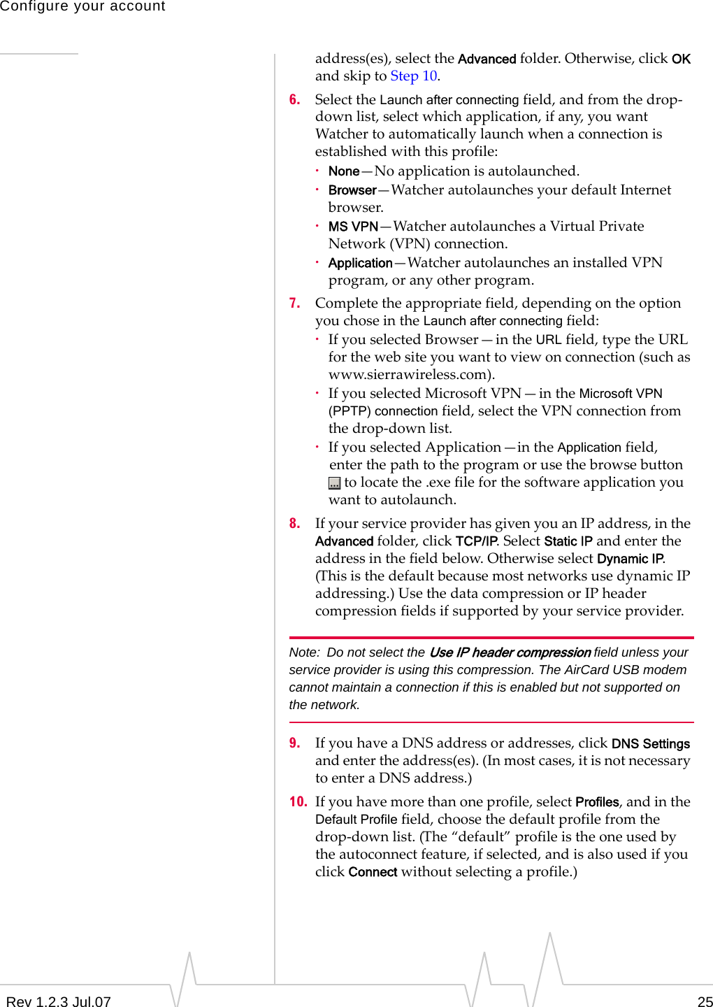 Configure your accountRev 1.2.3 Jul.07 25address(es),selecttheAdvancedfolder.Otherwise,clickOKandskiptoStep10.6. SelecttheLaunch after connectingfield,andfromthedrop‐downlist,selectwhichapplication,ifany,youwantWatchertoautomaticallylaunchwhenaconnectionisestablishedwiththisprofile:·None—Noapplicationisautolaunched.·Browser—WatcherautolaunchesyourdefaultInternetbrowser.·MS VPN—WatcherautolaunchesaVirtualPrivateNetwork(VPN)connection.·Application—WatcherautolaunchesaninstalledVPNprogram,oranyotherprogram.7. Completetheappropriatefield,dependingontheoptionyouchoseintheLaunch after connectingfield:·IfyouselectedBrowser—intheURLfield,typetheURLforthewebsiteyouwanttoviewonconnection(suchaswww.sierrawireless.com).·IfyouselectedMicrosoftVPN—intheMicrosoft VPN (PPTP) connectionfield,selecttheVPNconnectionfromthedrop‐downlist.·IfyouselectedApplication—intheApplicationfield,enterthepathtotheprogramorusethebrowsebuttontolocatethe.exefileforthesoftwareapplicationyouwanttoautolaunch.8. IfyourserviceproviderhasgivenyouanIPaddress,intheAdvancedfolder,clickTCP/IP.SelectStatic IP andentertheaddressinthefieldbelow.OtherwiseselectDynamic IP.(ThisisthedefaultbecausemostnetworksusedynamicIPaddressing.)UsethedatacompressionorIPheadercompressionfieldsifsupportedbyyourserviceprovider.Note: Do not select the Use IP header compression field unless your service provider is using this compression. The AirCard USB modem cannot maintain a connection if this is enabled but not supported on the network. 9. IfyouhaveaDNSaddressoraddresses,clickDNS Settingsandentertheaddress(es).(Inmostcases,itisnotnecessarytoenteraDNSaddress.)10. Ifyouhavemorethanoneprofile,selectProfiles,andintheDefault Profilefield,choosethedefaultprofilefromthedrop‐downlist.(The“default”profileistheoneusedbytheautoconnectfeature,ifselected,andisalsousedifyouclickConnectwithoutselectingaprofile.)