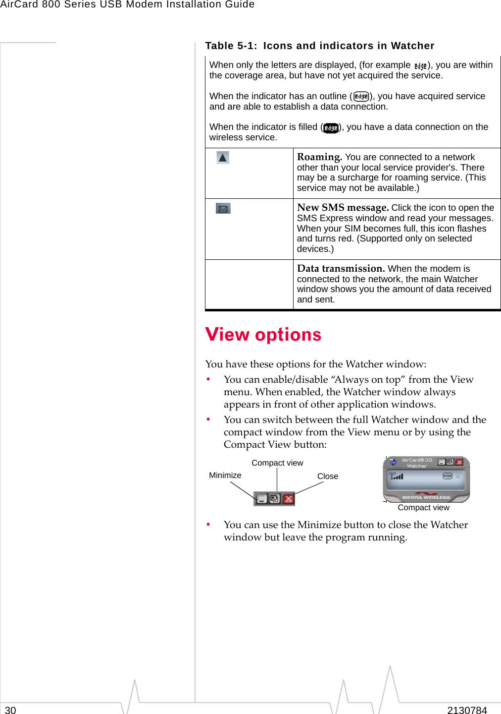 AirCard 800 Series USB Modem Installation Guide30 2130784View optionsYouhavetheseoptionsfortheWatcherwindow:•Youcanenable/disable“Alwaysontop”fromtheViewmenu.Whenenabled,theWatcherwindowalwaysappearsinfrontofotherapplicationwindows.•YoucanswitchbetweenthefullWatcherwindowandthecompactwindowfromtheViewmenuorbyusingtheCompactViewbutton:•YoucanusetheMinimizebuttontoclosetheWatcherwindowbutleavetheprogramrunning.When only the letters are displayed, (for example  ), you are within the coverage area, but have not yet acquired the service.When the indicator has an outline ( ), you have acquired service and are able to establish a data connection.When the indicator is filled ( ), you have a data connection on the wireless service.Roaming. You are connected to a network other than your local service provider&apos;s. There may be a surcharge for roaming service. (This service may not be available.)NewSMSmessage.Click the icon to open the SMS Express window and read your messages. When your SIM becomes full, this icon flashes and turns red. (Supported only on selected devices.)Datatransmission. When the modem is connected to the network, the main Watcher window shows you the amount of data received and sent. Table 5-1: Icons and indicators in WatcherCompact viewCloseMinimizeCompact view