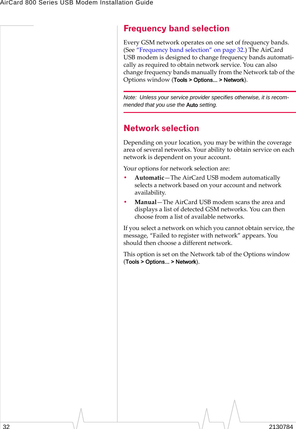 AirCard 800 Series USB Modem Installation Guide32 2130784Frequency band selectionEveryGSMnetworkoperatesononesetoffrequencybands.(See“Frequencybandselection”onpage 32.)TheAirCardUSBmodemisdesignedtochangefrequencybandsautomati‐callyasrequiredtoobtainnetworkservice.YoucanalsochangefrequencybandsmanuallyfromtheNetworktaboftheOptionswindow(Tools &gt; Options... &gt; Network).Note: Unless your service provider specifies otherwise, it is recom-mended that you use the Auto setting.Network selectionDependingonyourlocation,youmaybewithinthecoverageareaofseveralnetworks.Yourabilitytoobtainserviceoneachnetworkisdependentonyouraccount.Youroptionsfornetworkselectionare:•Automatic—TheAirCardUSBmodemautomaticallyselectsanetworkbasedonyouraccountandnetworkavailability.•Manual—TheAirCardUSBmodemscanstheareaanddisplaysalistofdetectedGSMnetworks.Youcanthenchoosefromalistofavailablenetworks.Ifyouselectanetworkonwhichyoucannotobtainservice,themessage,“Failedtoregisterwithnetwork”appears.Youshouldthenchooseadifferentnetwork.ThisoptionissetontheNetworktaboftheOptionswindow(Tools &gt; Options... &gt; Network).