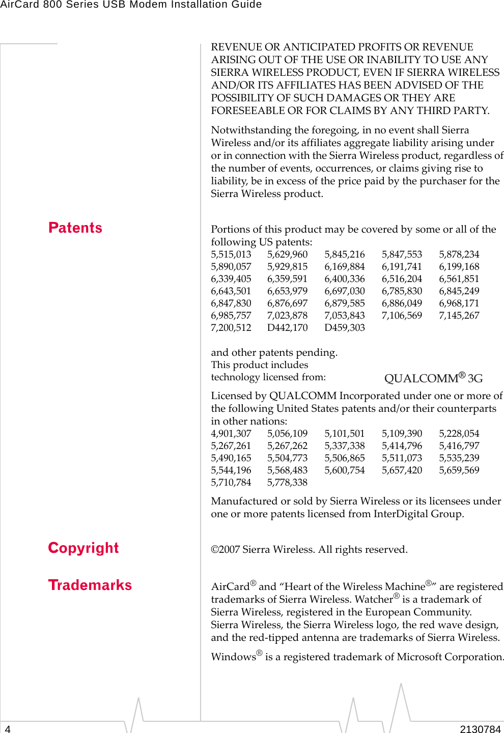 AirCard 800 Series USB Modem Installation Guide42130784REVENUEORANTICIPATEDPROFITSORREVENUEARISINGOUTOFTHEUSEORINABILITYTOUSEANYSIERRAWIRELESSPRODUCT,EVENIFSIERRAWIRELESSAND/ORITSAFFILIATESHASBEENADVISEDOFTHEPOSSIBILITYOFSUCHDAMAGESORTHEYAREFORESEEABLEORFORCLAIMSBYANYTHIRDPARTY.Notwithstandingtheforegoing,innoeventshallSierraWirelessand/oritsaffiliatesaggregateliabilityarisingunderorinconnectionwiththeSierraWirelessproduct,regardlessofthenumberofevents,occurrences,orclaimsgivingrisetoliability,beinexcessofthepricepaidbythepurchaserfortheSierraWirelessproduct.Patents PortionsofthisproductmaybecoveredbysomeorallofthefollowingUSpatents:5,515,013 5,629,960 5,845,216 5,847,553 5,878,2345,890,057 5,929,815 6,169,884 6,191,741 6,199,1686,339,405 6,359,591 6,400,336 6,516,204 6,561,8516,643,501 6,653,979 6,697,030 6,785,830 6,845,2496,847,830 6,876,697 6,879,585 6,886,049 6,968,1716,985,757 7,023,878 7,053,843 7,106,569 7,145,2677,200,512 D442,170 D459,303andotherpatentspending.Thisproductincludestechnologylicensedfrom:LicensedbyQUALCOMMIncorporatedunderoneormoreofthefollowingUnitedStatespatentsand/ortheircounterpartsinothernations:4,901,307 5,056,109 5,101,501 5,109,390 5,228,0545,267,261 5,267,262 5,337,338 5,414,796 5,416,7975,490,165 5,504,773 5,506,865 5,511,073 5,535,2395,544,196 5,568,483 5,600,754 5,657,420 5,659,5695,710,784 5,778,338ManufacturedorsoldbySierraWirelessoritslicenseesunderoneormorepatentslicensedfromInterDigitalGroup.Copyright ©2007SierraWireless.Allrightsreserved.Trademarks AirCard®and“HeartoftheWirelessMachine®”areregisteredtrademarksofSierraWireless.Watcher®isatrademarkofSierraWireless,registeredintheEuropeanCommunity.SierraWireless,theSierraWirelesslogo,theredwavedesign,andthered‐tippedantennaaretrademarksofSierraWireless.Windows®isaregisteredtrademarkofMicrosoftCorporation.QUALCOMM® 3G 