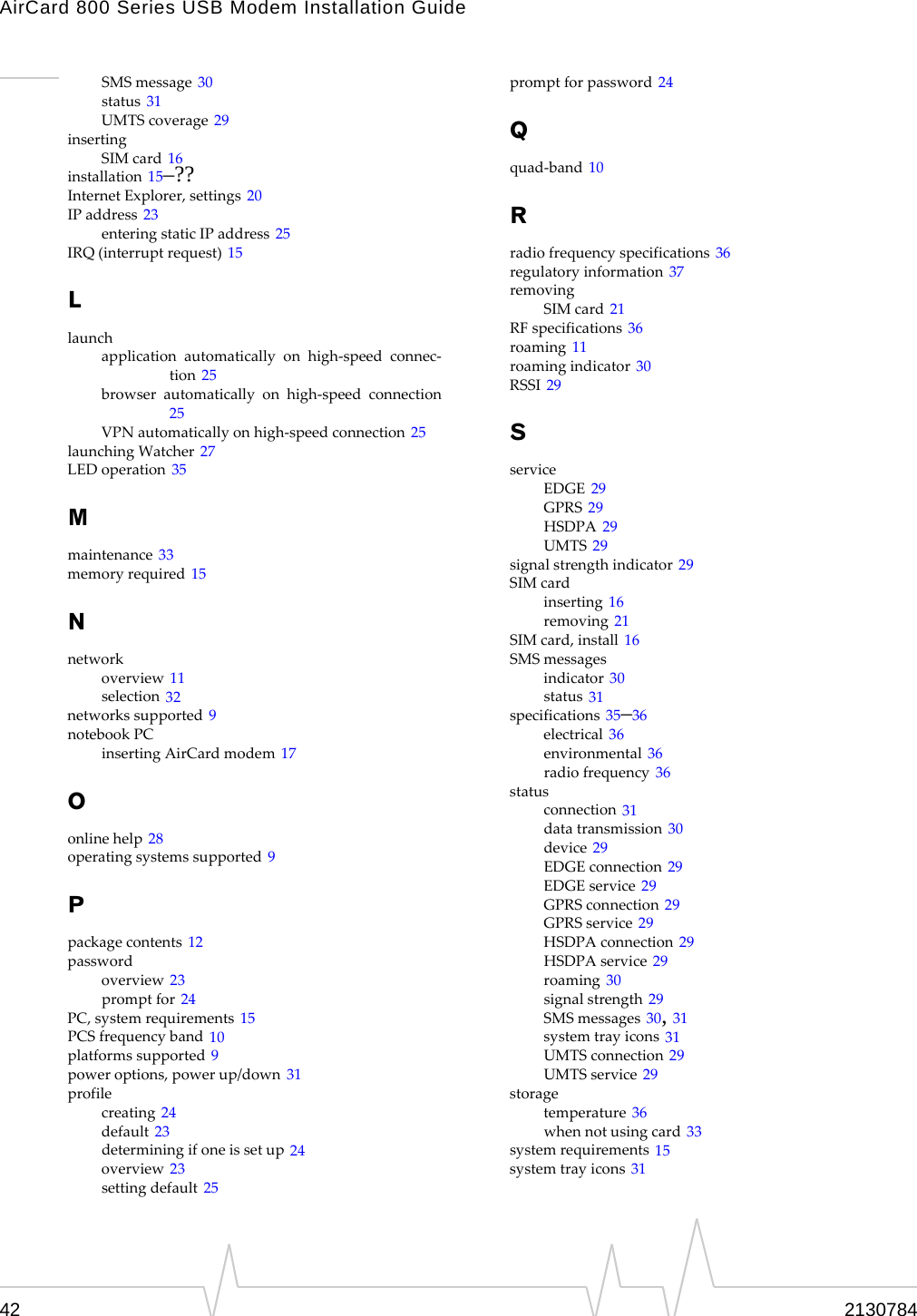 AirCard 800 Series USB Modem Installation Guide42 2130784SMSmessage 30status 31UMTScoverage 29insertingSIMcard 16installation 15–??InternetExplorer,settings 20IPaddress 23enteringstaticIPaddress 25IRQ(interruptrequest) 15Llaunchapplicationautomaticallyonhigh‐speedconnec‐tion 25browserautomaticallyonhigh‐speedconnection25VPNautomaticallyonhigh‐speedconnection 25launchingWatcher 27LEDoperation 35Mmaintenance 33memoryrequired 15Nnetworkoverview 11selection 32networkssupported 9notebookPCinsertingAirCardmodem 17Oonlinehelp 28operatingsystemssupported 9Ppackagecontents 12passwordoverview 23promptfor 24PC,systemrequirements 15PCSfrequencyband 10platformssupported 9poweroptions,powerup/down 31profilecreating 24default 23determiningifoneissetup 24overview 23settingdefault 25promptforpassword 24Qquad‐band 10Rradiofrequencyspecifications 36regulatoryinformation 37removingSIMcard 21RFspecifications 36roaming 11roamingindicator 30RSSI 29SserviceEDGE 29GPRS 29HSDPA 29UMTS 29signalstrengthindicator 29SIMcardinserting 16removing 21SIMcard,install 16SMSmessagesindicator 30status 31specifications 35–36electrical 36environmental 36radiofrequency 36statusconnection 31datatransmission 30device 29EDGEconnection 29EDGEservice 29GPRSconnection 29GPRSservice 29HSDPAconnection 29HSDPAservice 29roaming 30signalstrength 29SMSmessages 30, 31systemtrayicons 31UMTSconnection 29UMTSservice 29storagetemperature 36whennotusingcard 33systemrequirements 15systemtrayicons 31