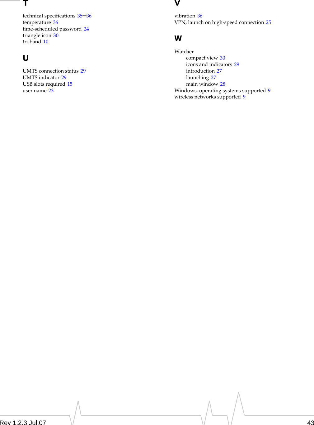 Rev 1.2.3 Jul.07 43Ttechnicalspecifications 35–36temperature 36time‐scheduledpassword 24triangleicon 30tri‐band 10UUMTSconnectionstatus 29UMTSindicator 29USBslotsrequired 15username 23Vvibration 36VPN,launchonhigh‐speedconnection 25WWatchercompactview 30iconsandindicators 29introduction 27launching 27mainwindow 28Windows,operatingsystemssupported 9wirelessnetworkssupported 9