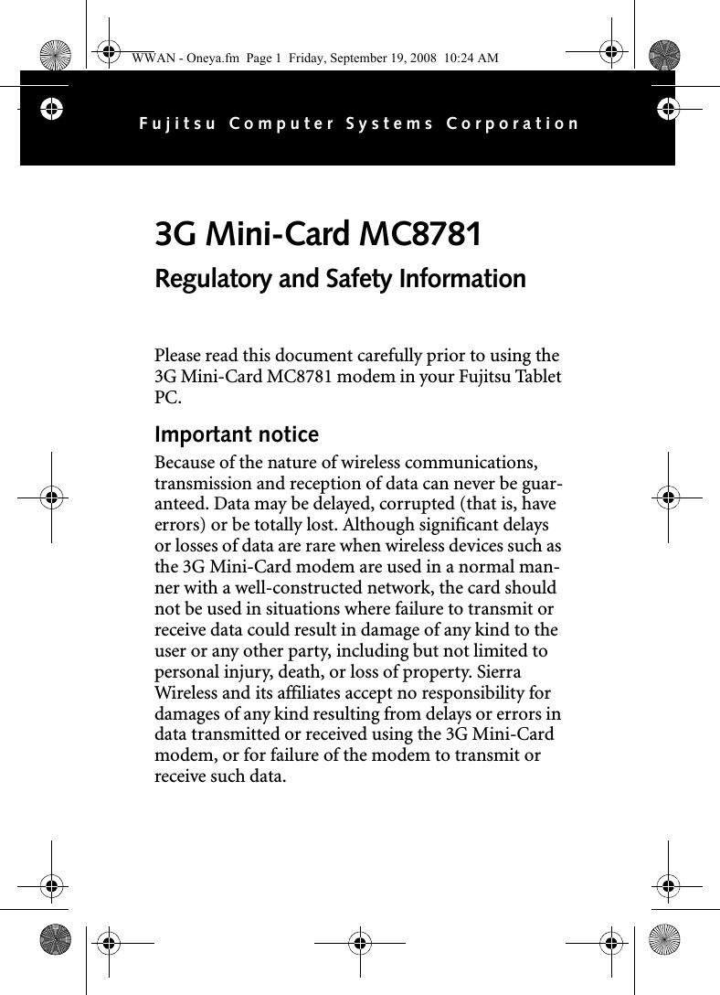 Please read this document carefully prior to using the 3G Mini-Card MC8781 modem in your Fujitsu Tablet PC.Important noticeBecause of the nature of wireless communications, transmission and reception of data can never be guar-anteed. Data may be delayed, corrupted (that is, have errors) or be totally lost. Although significant delays or losses of data are rare when wireless devices such as the 3G Mini-Card modem are used in a normal man-ner with a well-constructed network, the card should not be used in situations where failure to transmit or receive data could result in damage of any kind to the user or any other party, including but not limited to personal injury, death, or loss of property. Sierra Wireless and its affiliates accept no responsibility for damages of any kind resulting from delays or errors in data transmitted or received using the 3G Mini-Card modem, or for failure of the modem to transmit or receive such data.3G Mini-Card MC8781 Regulatory and Safety InformationFujitsu Computer Systems CorporationWWAN - Oneya.fm  Page 1  Friday, September 19, 2008  10:24 AM