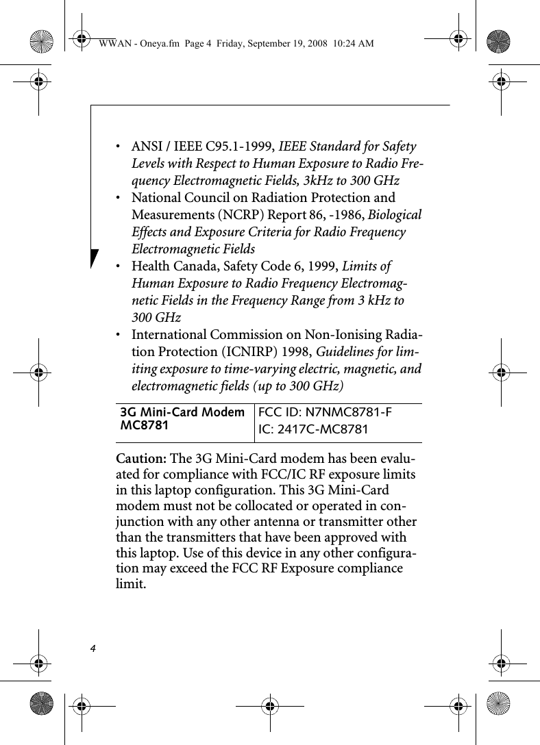 4• ANSI / IEEE C95.1-1999, IEEE Standard for Safety Levels with Respect to Human Exposure to Radio Fre-quency Electromagnetic Fields, 3kHz to 300 GHz• National Council on Radiation Protection and Measurements (NCRP) Report 86, -1986, Biological Effects and Exposure Criteria for Radio Frequency Electromagnetic Fields• Health Canada, Safety Code 6, 1999, Limits of Human Exposure to Radio Frequency Electromag-netic Fields in the Frequency Range from 3 kHz to 300 GHz• International Commission on Non-Ionising Radia-tion Protection (ICNIRP) 1998, Guidelines for lim-iting exposure to time-varying electric, magnetic, and electromagnetic fields (up to 300 GHz)Caution: The 3G Mini-Card modem has been evalu-ated for compliance with FCC/IC RF exposure limits in this laptop configuration. This 3G Mini-Card modem must not be collocated or operated in con-junction with any other antenna or transmitter other than the transmitters that have been approved with this laptop. Use of this device in any other configura-tion may exceed the FCC RF Exposure compliance limit.3G Mini-Card Modem MC8781  FCC ID: N7NMC8781-FIC: 2417C-MC8781 WWAN - Oneya.fm  Page 4  Friday, September 19, 2008  10:24 AM