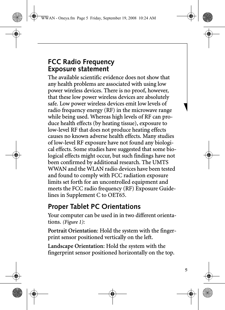 5FCC Radio Frequency Exposure statementThe available scientific evidence does not show that any health problems are associated with using low power wireless devices. There is no proof, however, that these low power wireless devices are absolutely safe. Low power wireless devices emit low levels of radio frequency energy (RF) in the microwave range while being used. Whereas high levels of RF can pro-duce health effects (by heating tissue), exposure to low-level RF that does not produce heating effects causes no known adverse health effects. Many studies of low-level RF exposure have not found any biologi-cal effects. Some studies have suggested that some bio-logical effects might occur, but such findings have not been confirmed by additional research. The UMTS WWAN and the WLAN radio devices have been tested and found to comply with FCC radiation exposure limits set forth for an uncontrolled equipment and meets the FCC radio frequency (RF) Exposure Guide-lines in Supplement C to OET65.Proper Tablet PC Orientations Your computer can be used in in two different orienta-tions. (Figure 1):Portrait Orientation: Hold the system with the finger-print sensor positioned vertically on the left. Landscape Orientation: Hold the system with the fingerprint sensor positioned horizontally on the top.WWAN - Oneya.fm  Page 5  Friday, September 19, 2008  10:24 AM