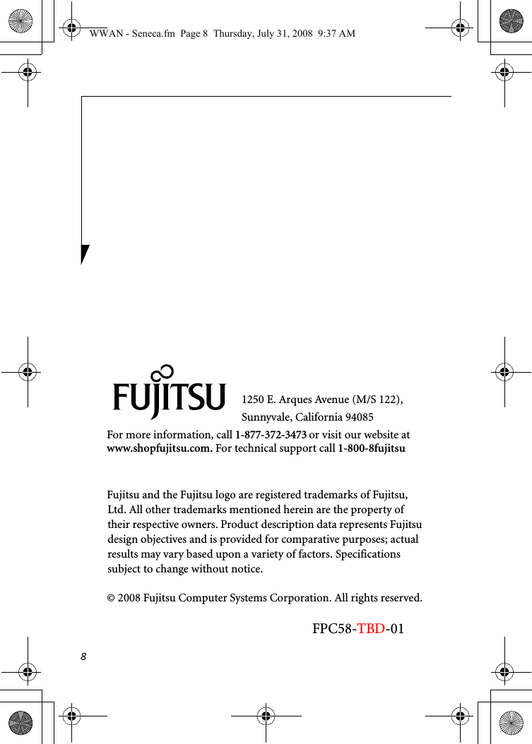 81250 E. Arques Avenue (M/S 122), Sunnyvale, California 94085For more information, call 1-877-372-3473 or visit our website at www.shopfujitsu.com. For technical support call 1-800-8fujitsuFujitsu and the Fujitsu logo are registered trademarks of Fujitsu, Ltd. All other trademarks mentioned herein are the property of their respective owners. Product description data represents Fujitsu design objectives and is provided for comparative purposes; actual results may vary based upon a variety of factors. Specifications subject to change without notice. © 2008 Fujitsu Computer Systems Corporation. All rights reserved.FPC58-TBD-01WWAN - Seneca.fm  Page 8  Thursday, July 31, 2008  9:37 AM
