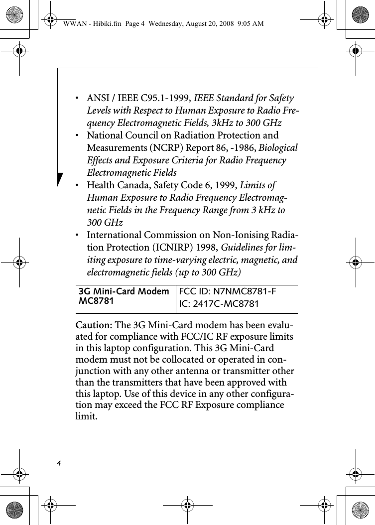 4• ANSI / IEEE C95.1-1999, IEEE Standard for Safety Levels with Respect to Human Exposure to Radio Fre-quency Electromagnetic Fields, 3kHz to 300 GHz• National Council on Radiation Protection and Measurements (NCRP) Report 86, -1986, Biological Effects and Exposure Criteria for Radio Frequency Electromagnetic Fields• Health Canada, Safety Code 6, 1999, Limits of Human Exposure to Radio Frequency Electromag-netic Fields in the Frequency Range from 3 kHz to 300 GHz• International Commission on Non-Ionising Radia-tion Protection (ICNIRP) 1998, Guidelines for lim-iting exposure to time-varying electric, magnetic, and electromagnetic fields (up to 300 GHz)Caution: The 3G Mini-Card modem has been evalu-ated for compliance with FCC/IC RF exposure limits in this laptop configuration. This 3G Mini-Card modem must not be collocated or operated in con-junction with any other antenna or transmitter other than the transmitters that have been approved with this laptop. Use of this device in any other configura-tion may exceed the FCC RF Exposure compliance limit.3G Mini-Card Modem MC8781  FCC ID: N7NMC8781-FIC: 2417C-MC8781 WWAN - Hibiki.fm  Page 4  Wednesday, August 20, 2008  9:05 AM