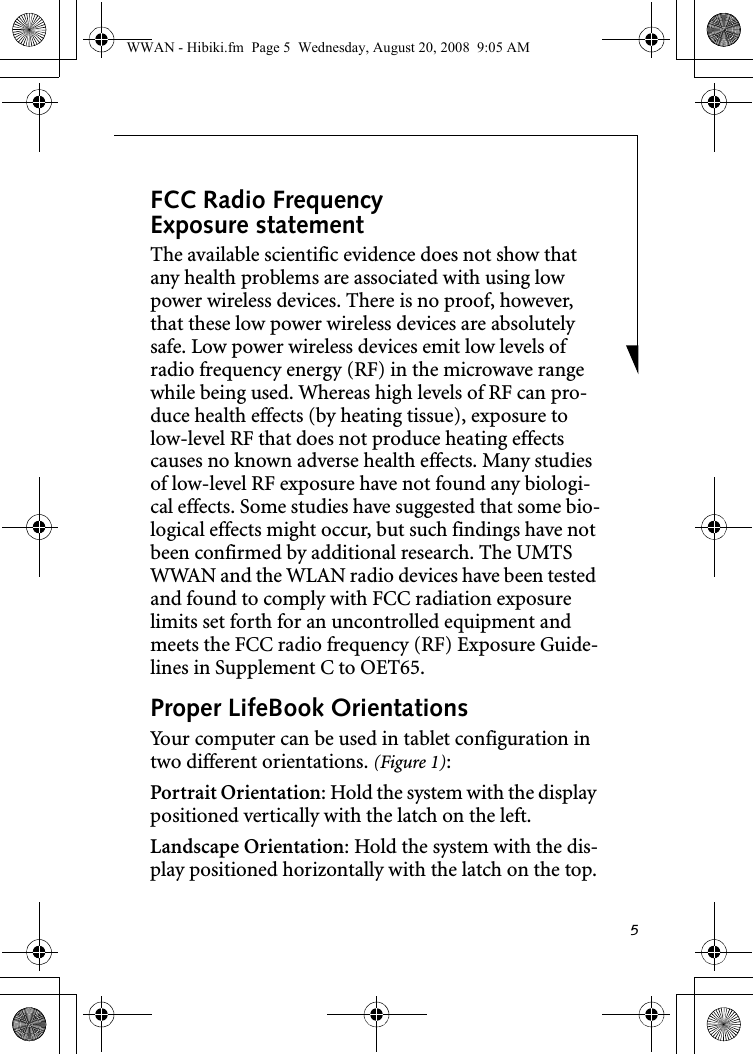 5FCC Radio Frequency Exposure statementThe available scientific evidence does not show that any health problems are associated with using low power wireless devices. There is no proof, however, that these low power wireless devices are absolutely safe. Low power wireless devices emit low levels of radio frequency energy (RF) in the microwave range while being used. Whereas high levels of RF can pro-duce health effects (by heating tissue), exposure to low-level RF that does not produce heating effects causes no known adverse health effects. Many studies of low-level RF exposure have not found any biologi-cal effects. Some studies have suggested that some bio-logical effects might occur, but such findings have not been confirmed by additional research. The UMTS WWAN and the WLAN radio devices have been tested and found to comply with FCC radiation exposure limits set forth for an uncontrolled equipment and meets the FCC radio frequency (RF) Exposure Guide-lines in Supplement C to OET65.Proper LifeBook Orientations Your computer can be used in tablet configuration in two different orientations. (Figure 1):Portrait Orientation: Hold the system with the display positioned vertically with the latch on the left. Landscape Orientation: Hold the system with the dis-play positioned horizontally with the latch on the top.WWAN - Hibiki.fm  Page 5  Wednesday, August 20, 2008  9:05 AM