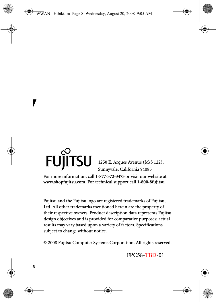 81250 E. Arques Avenue (M/S 122), Sunnyvale, California 94085For more information, call 1-877-372-3473 or visit our website at www.shopfujitsu.com. For technical support call 1-800-8fujitsuFujitsu and the Fujitsu logo are registered trademarks of Fujitsu, Ltd. All other trademarks mentioned herein are the property of their respective owners. Product description data represents Fujitsu design objectives and is provided for comparative purposes; actual results may vary based upon a variety of factors. Specifications subject to change without notice. © 2008 Fujitsu Computer Systems Corporation. All rights reserved.FPC58-TBD-01WWAN - Hibiki.fm  Page 8  Wednesday, August 20, 2008  9:05 AM